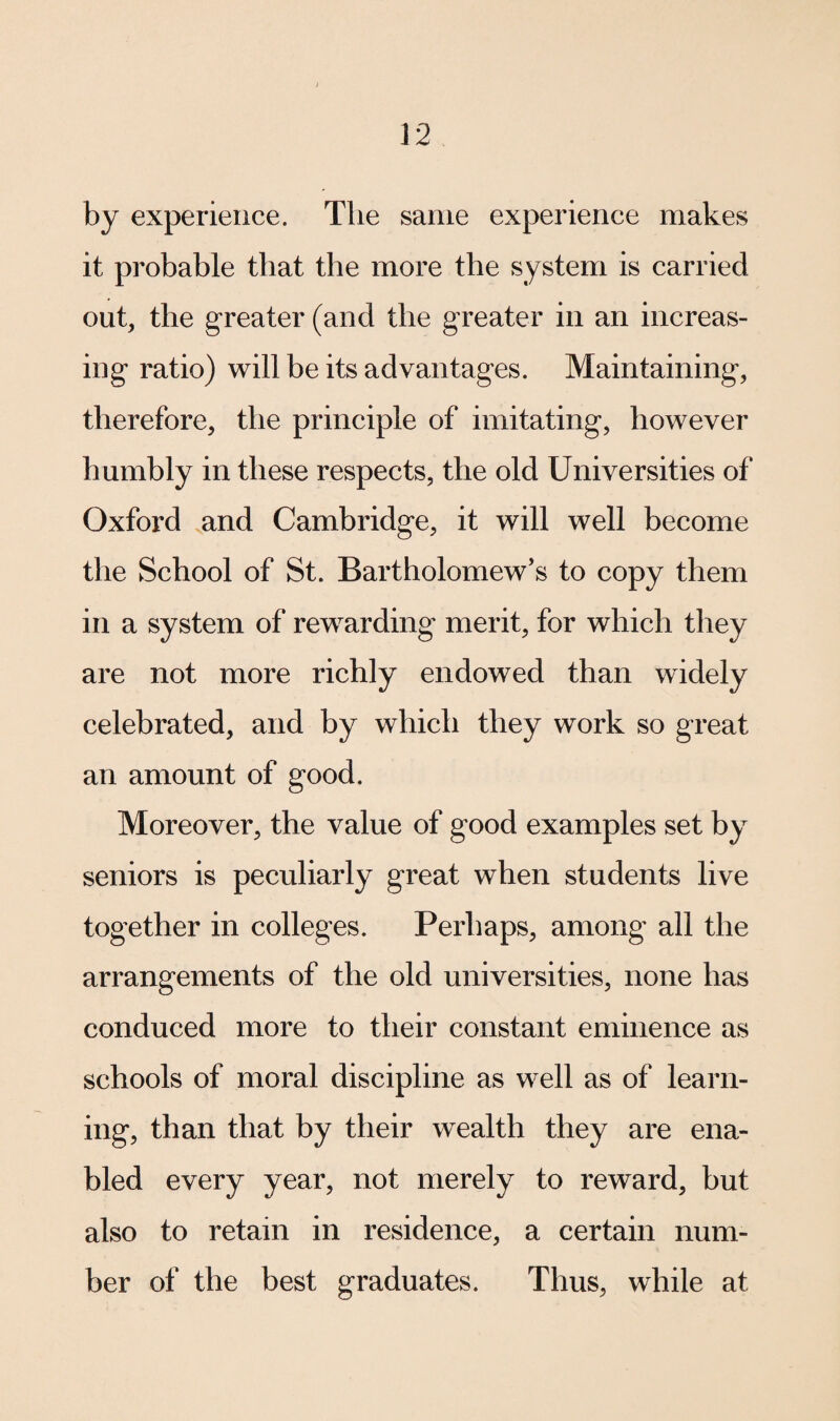by experience. The same experience makes it probable that the more the system is carried out, the greater (and the greater in an increas¬ ing ratio) will be its advantages. Maintaining, therefore, the principle of imitating, however humbly in these respects, the old Universities of Oxford and Cambridge, it will well become the School of St. Bartholomew’s to copy them in a system of rewarding merit, for which they are not more richly endowed than widely celebrated, and by which they work so great an amount of good. Moreover, the value of good examples set by seniors is peculiarly great when students live together in colleges. Perhaps, among all the arrangements of the old universities, none has conduced more to their constant eminence as schools of moral discipline as well as of learn¬ ing, than that by their wealth they are ena¬ bled every year, not merely to reward, but also to retain in residence, a certain num¬ ber of the best graduates. Thus, while at
