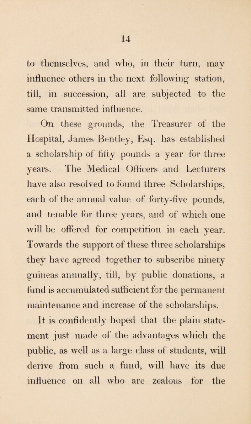 to themselves, and who, in their turn, may influence others in the next following station, till, in succession, ail are subjected to the same transmitted influence. On these grounds, the Treasurer of the Hospital, James Bentley, Esq. has established a scholarship of fifty pounds a year for three years. The Medical Officers and Lecturers have also resolved to found three Scholarships, each of the annual value of forty-five pounds, and tenable tor three years, and of which one will be offered for competition in each year. Towards the support of these three scholarships they have agreed together to subscribe ninety guineas annually, till, by public donations, a fund is accumulated sufficient for the permanent maintenance and increase of the scholarships. It is confidently hoped that the plain state¬ ment just made of the advantages which the public, as well as a large class of students, will derive from such a fund, will have its due influence on all who are zealous for the