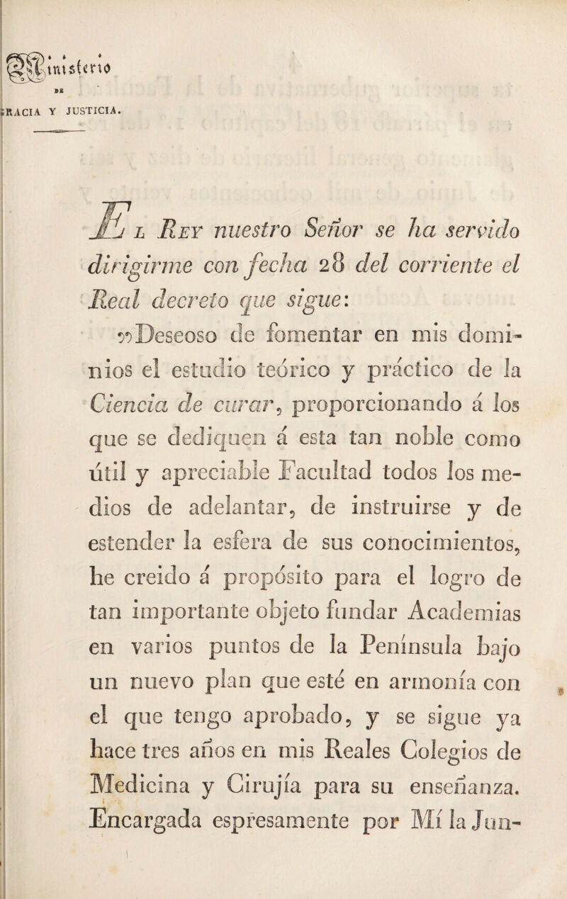 JUSTICIA. E, Rey nuestro Señor se ha servido dirigirme con fecha 28 del corriente el Real decreto que sigue: r>Deseoso de fomentar en mis domi¬ nios el estudio teórico y práctico de la Ciencia de curar, proporcionando á los que se dediquen á esta tan noble como útil y apreciable Facultad todos los me¬ dios de adelantar, de instruirse y de estender la esfera de sus conocimientos, he creído á propósito para el logro de tan importante objeto fundar Academias en varios puntos de la Península bajo un nuevo plan que este en armonía con el que tengo aprobado, y se sigue ya hace tres anos en mis Reales Colegios de Medicina y C i rujia para su enseñanza. ■ Encargada espresamente por Mí la Jun-