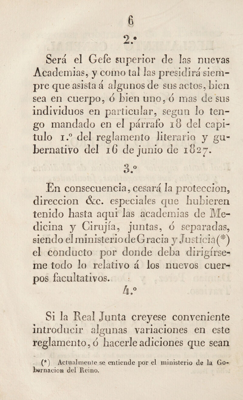 Será el Gefe superior ele las nuevas Academias, y como tal Jas presidirá' siem¬ pre que asista á algunos de sus actos, bien sea en cuerpo, ó bien uno, ó mas de sus ind i vid u os en particular, según lo ten¬ go mandado en el párrafo 18 del capi¬ tulo i.° del reglamento literario y gu¬ bernativo del iG de junio de iu2j. En consecuencia, cesará la protección, dirección &c. especiales que hubieren tenido hasta aqui las academias de Me¬ dicina y Grujía, juntas, d separadas, siendo el ministerio de Gracia y Justiciad*) el conducto por donde deba dirigírse¬ me todo lo relativo á los nuevos cuer¬ pos facultativos. .• Si la Real Junta creyese conveniente introducir algunas variaciones en este reglamento, ó hacerle adiciones que sean (*) Actualmente se entiende por el ministerio de la Go¬ bernación del Reino.