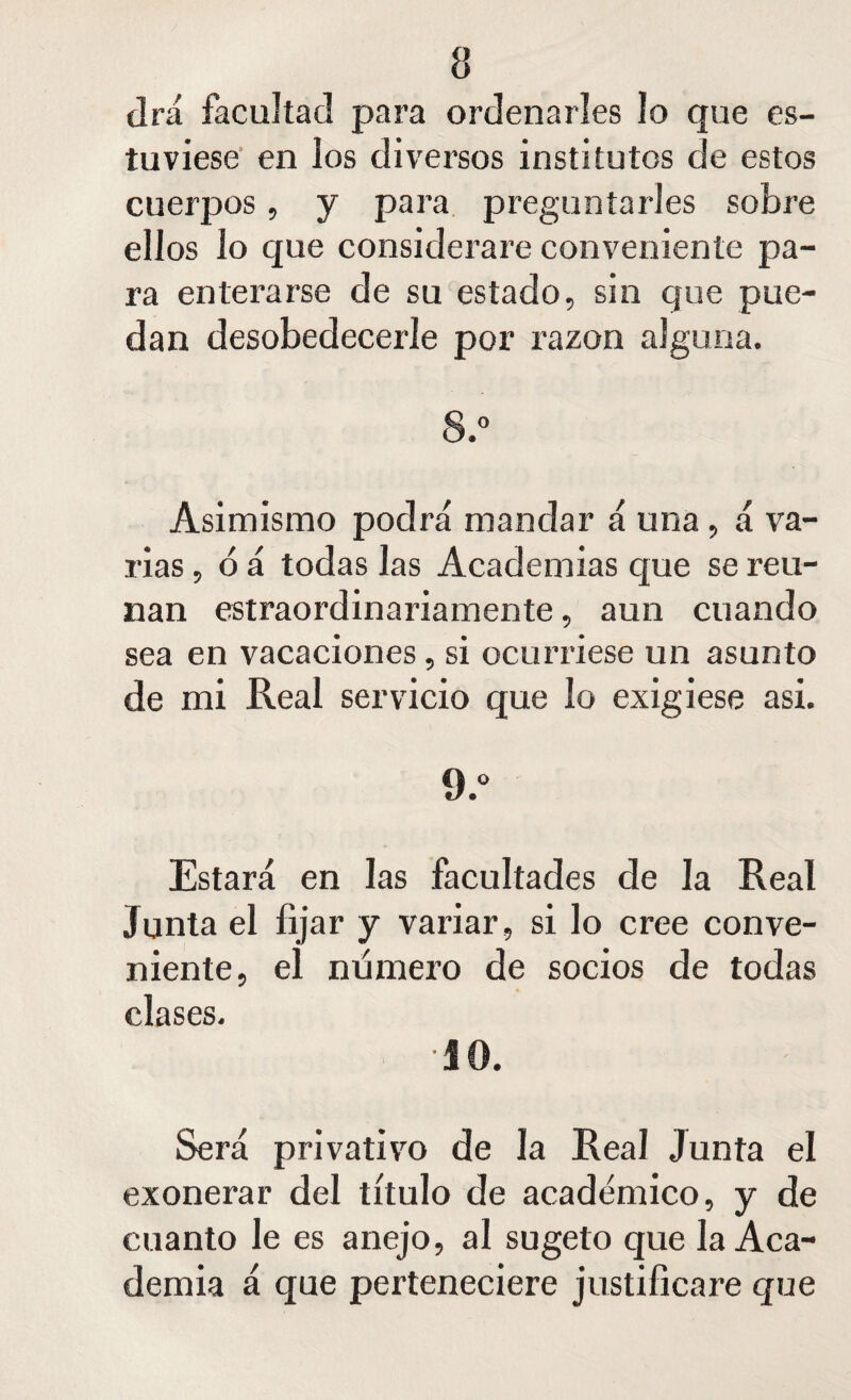 a drá facultad para ordenarles lo que es¬ tuviese en los diversos institutos de estos cuerpos, y para preguntarles sobre ellos lo que considerare conveniente pa¬ ra enterarse de su estado, sin que pue¬ dan desobedecerle por razón alguna. 8.° Asimismo podrá mandar á una , á va¬ rias , ó á todas las Academias que se reú¬ nan estraordinariamente, aun cuando sea en vacaciones, si ocurriese un asunto de mi Real servicio que lo exigiese asi. 0.° Estará en las facultades de la Real Junta el fijar y variar, si lo cree conve¬ niente, el numero de socios de todas clases. •JO. Será privativo de la Real Junta el exonerar del título de académico, y de cuanto le es anejo, al sugeto que la Aca¬ demia á que perteneciere justificare que