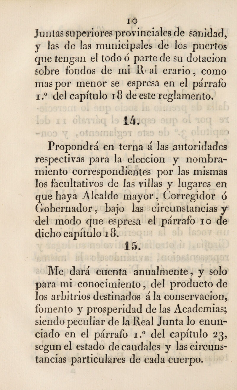 Juntas superiores provinciales de sanidad, y las de Jas municipales de los puertos que tengan el todo ó parte de su dotación sobre fondos de mi R< al erario, como mas por menor se espresa en el párrafo i.° del capítulo 18 de este reglamento. 14. v-v .i r-* - ,.~v . . «H- f f ■.S' ■ ' ' Í'l U* - •; < ) T f \ | • . • 5 ■  v ' * : X ■ r 1 • i i \ Propondrá en terna á las autoridades respectivas para la elección y nombra¬ miento correspondientes por las mismas los facultativos de las villas y lugares en que haya Alcalde mayor, Corregidor ó Gobernador, bajo las circunstancias y del modo que espresa el párrafo io de dicho capítulo 18. 15. Me dará cuenta anualmente, y solo para mi conocimiento, del producto de los arbitrios destinados á la conservación, fomento y prosperidad de las Academias; siendo peculiar de la Real Junta lo enun¬ ciado en el párrafo i.° del capítulo 23, según el estado de caudales y las circuns¬ tancias particulares de cada cuerpo.