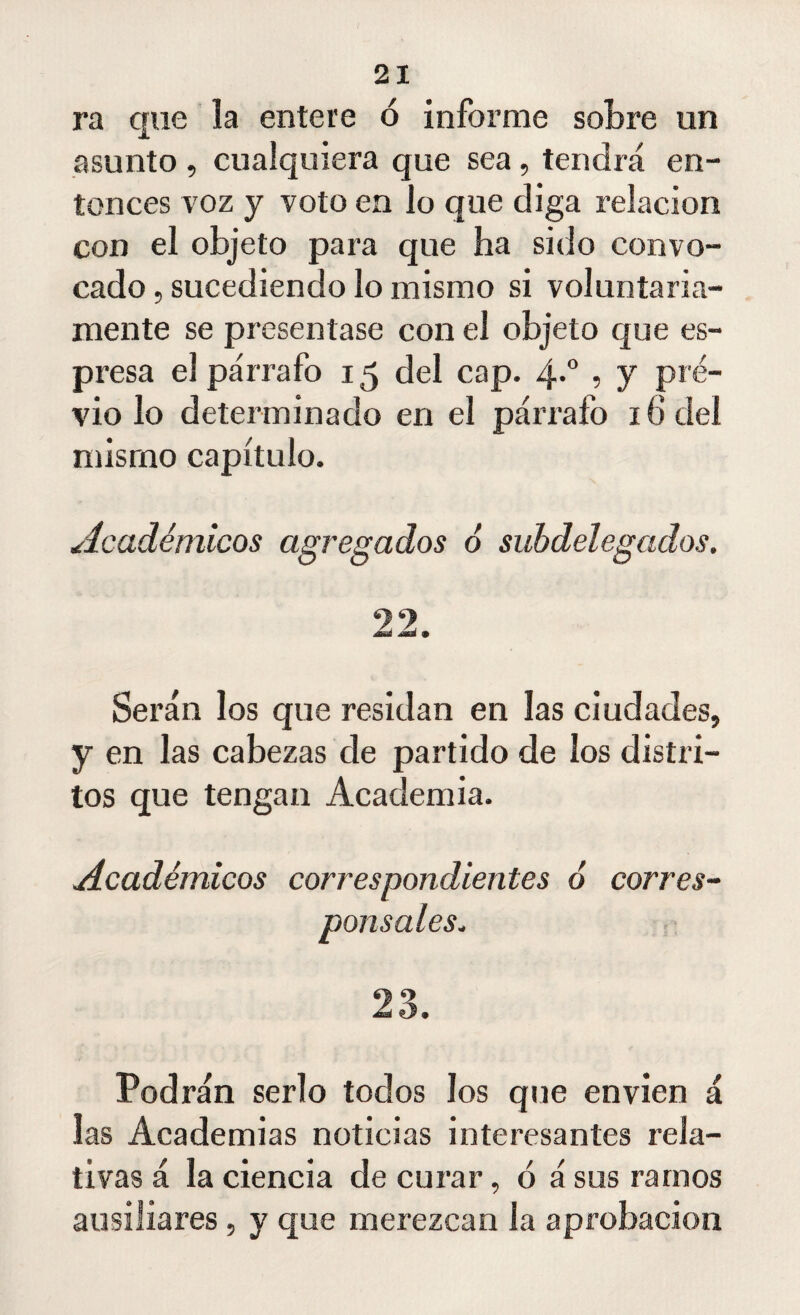 ra que la entere ó informe sobre un asunto , cualquiera que sea, tendrá en¬ tonces voz y voto en lo que diga relación con el objeto para que ha sido convo¬ cado, sucediendo lo mismo si voluntaria¬ mente se presentase con el objeto que es- presa el párrafo 15 del cap. 4.0 , y pre¬ vio lo determinado en el párrafo 16 del mismo capítulo. Académicos agregados 6 subdelegados. 22. Serán los que residan en las ciudades, y en las cabezas de partido de los distri¬ tos que tengan Academia. Académicos correspondientes ó corres¬ ponsales. 23. Podrán serlo todos los que envíen á las Academias noticias interesantes rela¬ tivas á la ciencia de curar, ó á sus ramos ausiliares, y que merezcan la aprobación