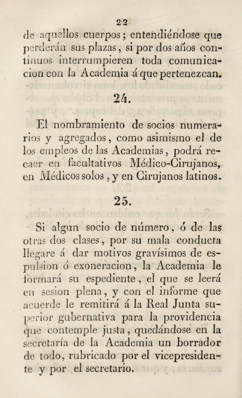 I de aquellos cuerpos; entendiéndose que perderán sus plazas, si por dos años con¬ tinuos interrumpieren toda comunica¬ ción con la Academia á que pertenezcan, 24. El nombramiento de socios numera¬ rios y agregados, como asimismo el de los empleos de las Academias, podrá re¬ caer en facultativos Médico-Cirujanos, en Médicos solos, y en Cirujanos latinos. 25. Si algún socio de número, ó de las otras dos clases, por su mala conducta llegare á dar motivos gravísimos de es¬ pía isi o n o exoneración, la Academia le formará su espediente, el que se leerá en sesión plena, y con el informe que acuerde le remitirá á la Real Junta su¬ perior gubernativa para la providencia que contemple justa , quedándose en la secretaría de la Academia un borrador de todo, rubricado por el vicepresiden¬ te y por el secretario.