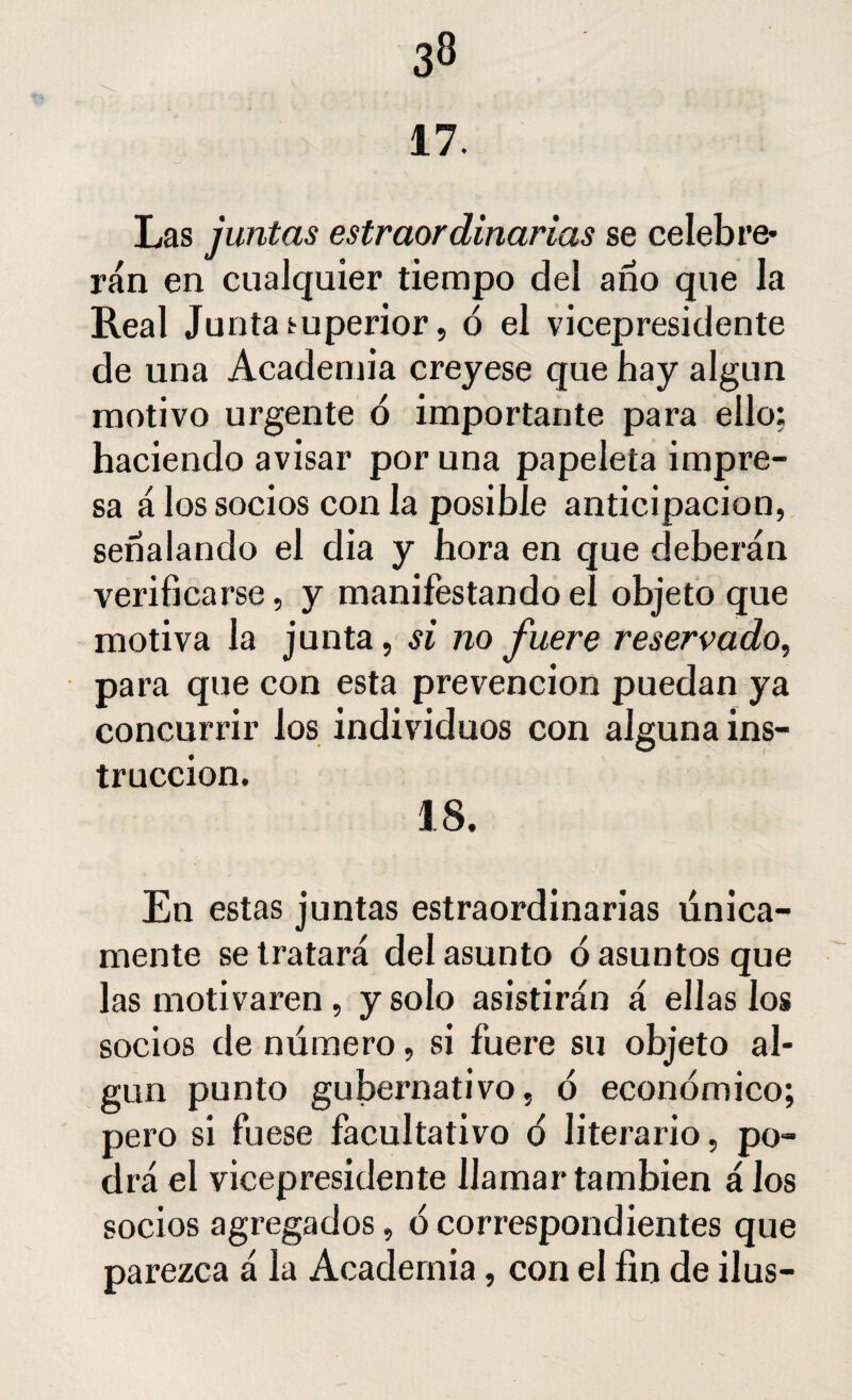 17. Las juntas estraordiñarías se celebra¬ rán en cualquier tiempo del año que la Real Junta superior, ó el vicepresidente de una Academia creyese que hay algún motivo urgente ó importante para ello: haciendo avisar por una papeleta impre¬ sa á los socios con la posible anticipación, señalando el dia y hora en que deberán verificarse, y manifestando el objeto que motiva la junta, si no fuere reservado, para que con esta prevención puedan ya concurrir los individuos con alguna ins¬ trucción. 18. En estas juntas estraordinarias única¬ mente se tratará del asunto ó asuntos que las motivaren , y solo asistirán á ellas los socios de número, si fuere su objeto al¬ gún punto gubernativo, ó económico; pero si fuese facultativo ó literario, po¬ drá el vicepresidente llamar también á Jos socios agregados, ó correspondientes que parezca á la Academia, con el fin de ilus-