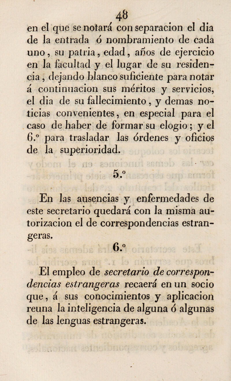 ,4B en el que se notará con separación el día de la entrada ó nombramiento de cada uno, su patria, edad, años de ejercicio en la facultad y el lugar de su residen¬ cia , dejando blanco suficiente para notar á continuación sus méritos y servicios, el dia de su fallecimiento, y demas no¬ ticias convenientes, en especial para el caso de haber de formar su elogio; y el 6.° para trasladar las órdenes y oficios de la superioridad. En las ausencias y enfermedades de este secretario quedará con la misma au¬ torización el de correspondencias estran- geras. 6.° El empleo de secretario de correspon¬ dencias estrangeras recaerá en un socio que, á sus conocimientos y aplicación reúna la inteligencia de alguna ó algunas de las lenguas estrangeras.