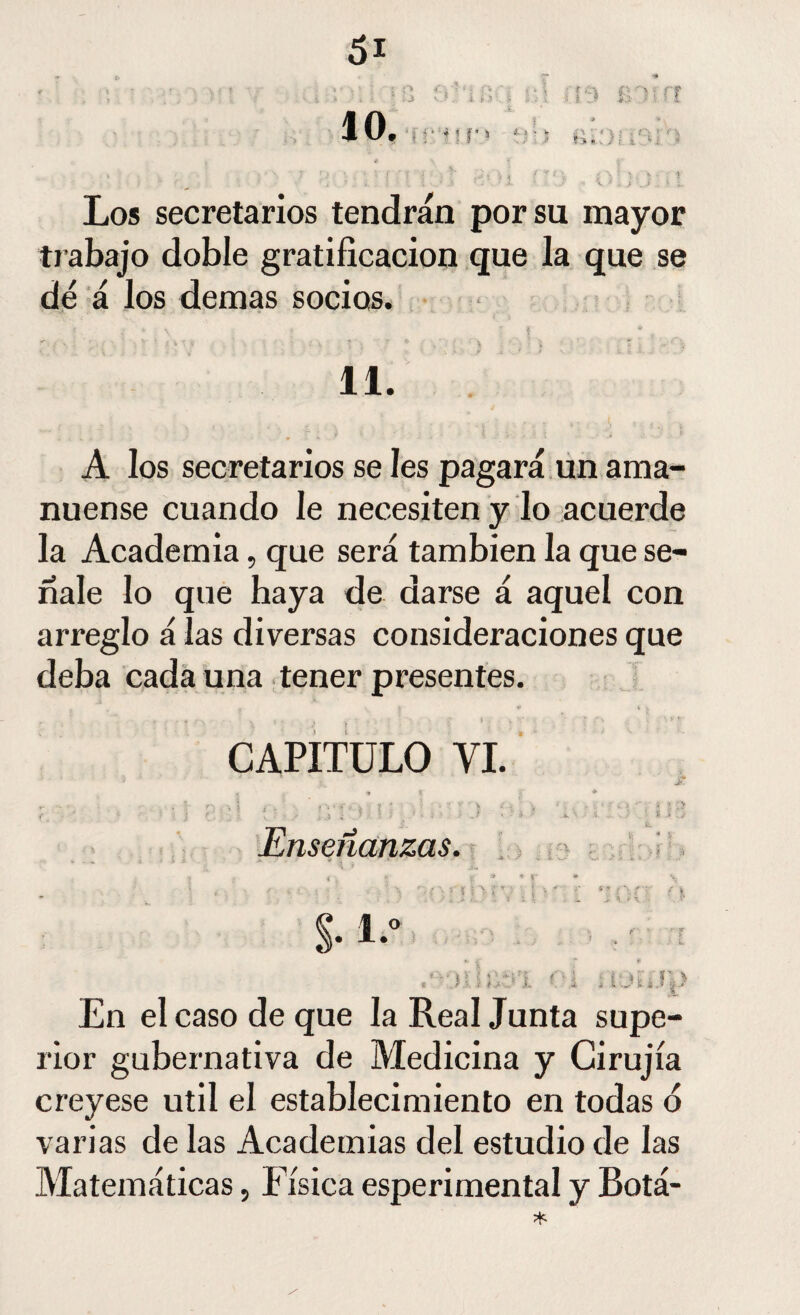 Los secretarios tendrán por su mayor trabajo doble gratificación que la que se dé á los demas socios. 11. A los secretarios se les pagará un ama¬ nuense cuando le necesiten y lo acuerde la Academia, que será también la que se¬ ñale lo que haya de darse á aquel con arreglo á las diversas consideraciones que deba cada una tener presentes. * . . 4 \ > , > f * ■' • ' f * CAPITULO YI. * ?v , » i í * 2. n . | .. , v i- . . 7 * ) , ;» v • ^ / v. .. . , - ' ^ ' í ? f '■ - • : j r.' ' • 1 f - - { ; . 1 • J * ] * 1' • í. ; ! i\.[ i ¿ Enseñanzas. En el caso de que la Real Junta supe¬ rior gubernativa de Medicina y Cirujía creyese útil el establecimiento en todas o varias de las Academias del estudio de las Matemáticas, Física esperimental y Botá-