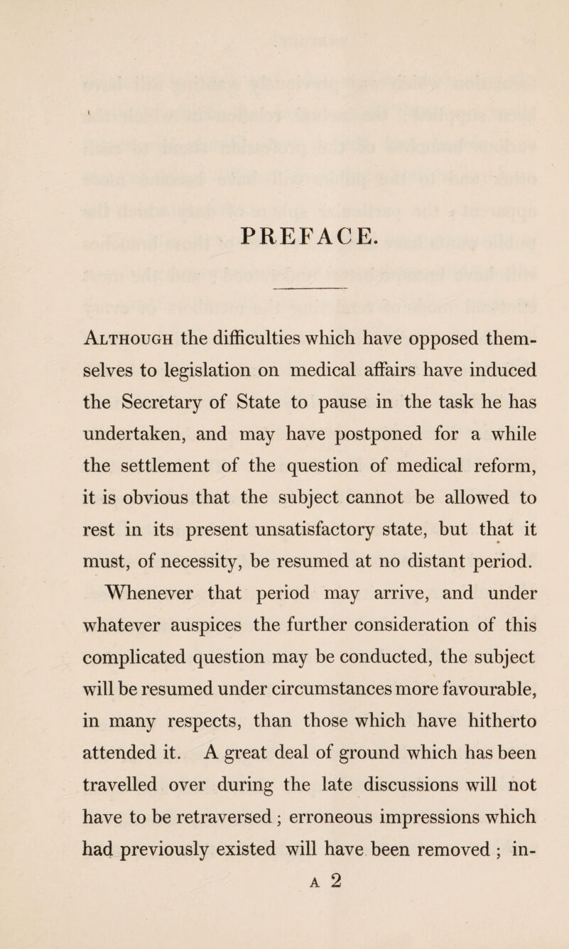 PREFACE. Although the difficulties which have opposed them¬ selves to legislation on medical affairs have induced the Secretary of State to pause in the task he has undertaken, and may have postponed for a while the settlement of the question of medical reform, it is obvious that the subject cannot be allowed to rest in its present unsatisfactory state, but that it must, of necessity, be resumed at no distant period. Whenever that period may arrive, and under whatever auspices the further consideration of this complicated question may be conducted, the subject will be resumed under circumstances more favourable, in many respects, than those which have hitherto attended it. A great deal of ground which has been travelled over during the late discussions will not have to be retraversed; erroneous impressions which had previously existed will have been removed ; in- a 2