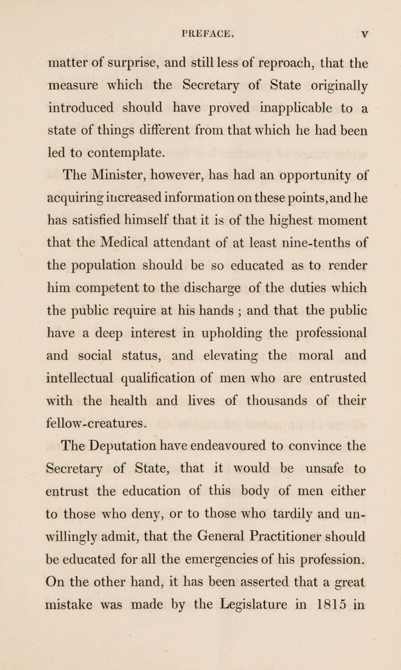 matter of surprise, and still less of reproach, that the measure which the Secretary of State originally introduced should have proved inapplicable to a state of things different from that which he had been led to contemplate. The Minister, however, has had an opportunity of acquiring increased information on these points, and he has satisfied himself that it is of the highest moment that the Medical attendant of at least nine-tenths of the population should be so educated as to render him competent to the discharge of the duties which the public require at his hands ; and that the public have a deep interest in upholding the professional and social status, and elevating the moral and intellectual qualification of men who are entrusted with the health and lives of thousands of their fellow-creatures. The Deputation have endeavoured to convince the Secretary of State, that it would be unsafe to entrust the education of this body of men either to those who deny, or to those who tardily and un¬ willingly admit, that the General Practitioner should be educated for all the emergencies of his profession. On the other hand, it has been asserted that a great mistake was made by the Legislature in 1815 in