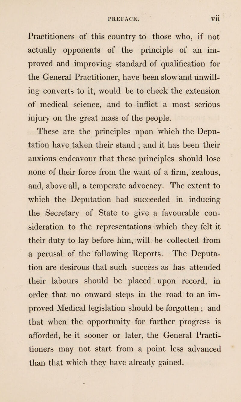 Practitioners of this country to those who, if not actually opponents of the principle of an im¬ proved and improving standard of qualification for the General Practitioner, have been slow and unwill¬ ing converts to it, would be to check the extension of medical science, and to inflict a most serious injury on the great mass of the people. These are the principles upon which the Depu¬ tation have taken their stand ; and it has been their anxious endeavour that these principles should lose none of their force from the want of a firm, zealous, and, above all, a temperate advocacy. The extent to which the Deputation had succeeded in inducing the Secretary of State to give a favourable con¬ sideration to the representations which they felt it their duty to lay before him, will be collected from a perusal of the following Reports. The Deputa¬ tion are desirous that such success as has attended their labours should be placed upon record, in order that no onward steps in the road to an im¬ proved Medical legislation should be forgotten ; and that when the opportunity for further progress is afforded, be it sooner or later, the General Practi¬ tioners may not start from a point less advanced than that which they have already gained.