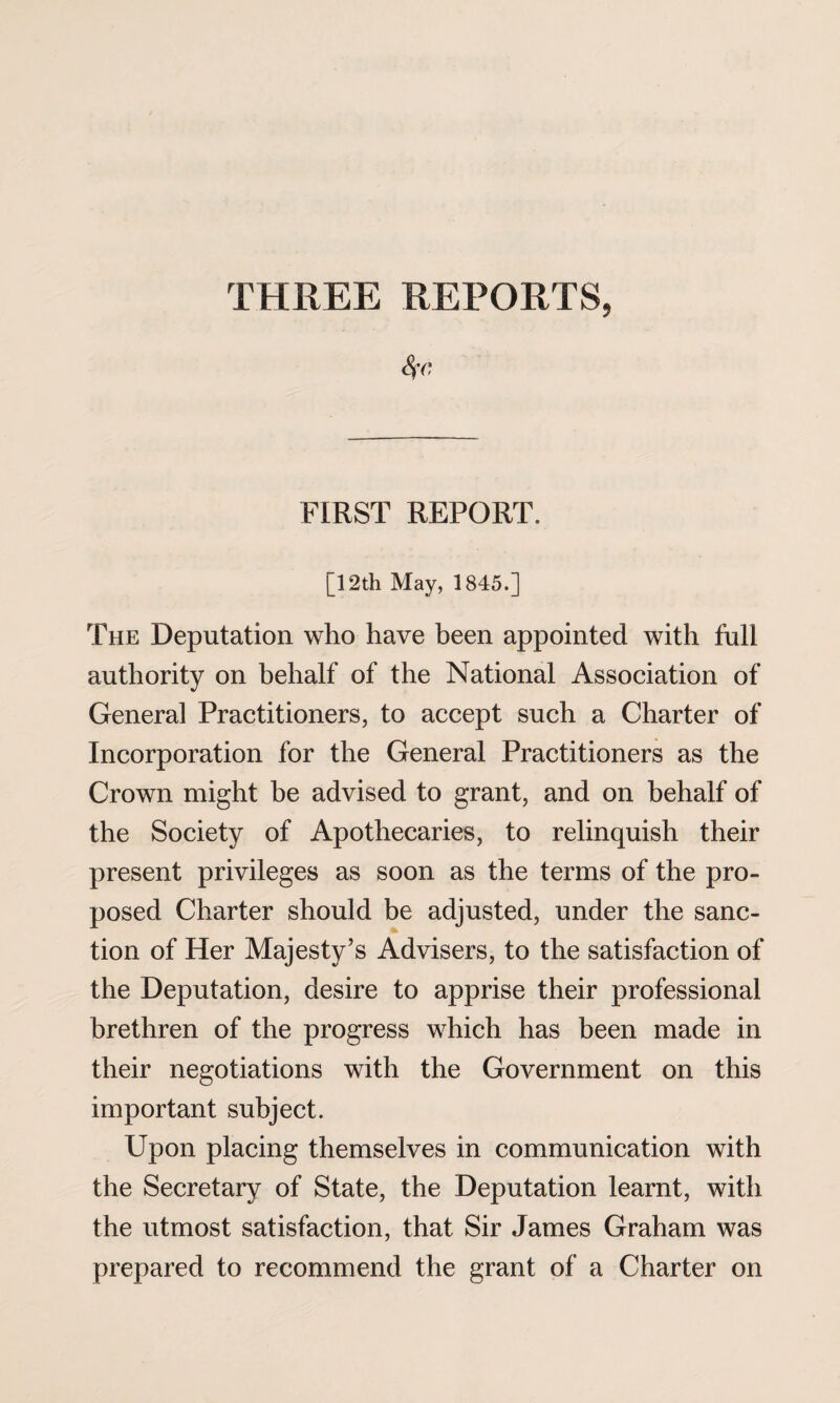 THREE REPORTS, 8fC, FIRST REPORT. [12th May, 1845.] The Deputation who have been appointed with full authority on behalf of the National Association of General Practitioners, to accept such a Charter of Incorporation for the General Practitioners as the Crown might be advised to grant, and on behalf of the Society of Apothecaries, to relinquish their present privileges as soon as the terms of the pro¬ posed Charter should be adjusted, under the sanc¬ tion of Her Majesty’s Advisers, to the satisfaction of the Deputation, desire to apprise their professional brethren of the progress which has been made in their negotiations with the Government on this important subject. Upon placing themselves in communication with the Secretary of State, the Deputation learnt, with the utmost satisfaction, that Sir James Graham was prepared to recommend the grant of a Charter on