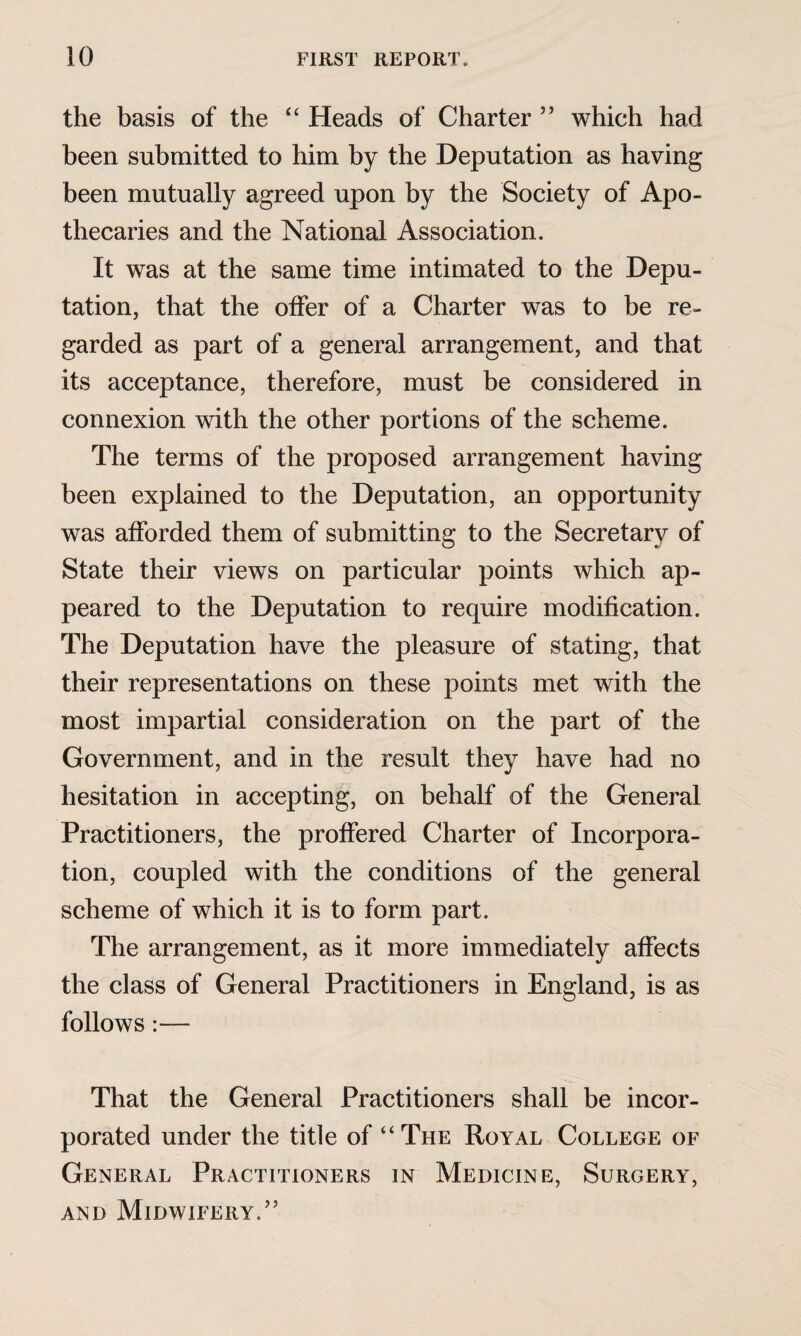 the basis of the “ Heads of Charter ” which had been submitted to him by the Deputation as having been mutually agreed upon by the Society of Apo¬ thecaries and the National Association. It was at the same time intimated to the Depu¬ tation, that the offer of a Charter was to be re¬ garded as part of a general arrangement, and that its acceptance, therefore, must be considered in connexion with the other portions of the scheme. The terms of the proposed arrangement having been explained to the Deputation, an opportunity was afforded them of submitting to the Secretary of State their views on particular points which ap¬ peared to the Deputation to require modification. The Deputation have the pleasure of stating, that their representations on these points met with the most impartial consideration on the part of the Government, and in the result they have had no hesitation in accepting, on behalf of the General Practitioners, the proffered Charter of Incorpora¬ tion, coupled with the conditions of the general scheme of which it is to form part. The arrangement, as it more immediately affects the class of General Practitioners in England, is as follows :— That the General Practitioners shall be incor¬ porated under the title of “The Royal College of General Practitioners in Medicine, Surgery, and Midwifery/’