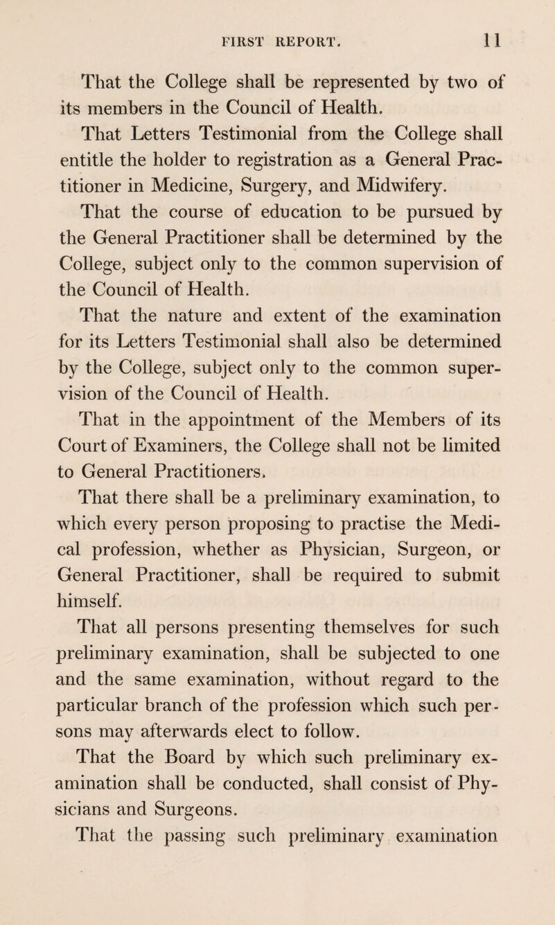 That the College shall be represented by two of its members in the Council of Health. That Letters Testimonial from the College shall entitle the holder to registration as a General Prac¬ titioner in Medicine, Surgery, and Midwifery. That the course of education to be pursued by the General Practitioner shall be determined by the College, subject only to the common supervision of the Council of Health. That the nature and extent of the examination for its Letters Testimonial shall also be determined by the College, subject only to the common super¬ vision of the Council of Health. That in the appointment of the Members of its Court of Examiners, the College shall not be limited to General Practitioners. That there shall be a preliminary examination, to which every person proposing to practise the Medi¬ cal profession, whether as Physician, Surgeon, or General Practitioner, shall be required to submit himself. That all persons presenting themselves for such preliminary examination, shall be subjected to one and the same examination, without regard to the particular branch of the profession which such per¬ sons mav afterwards elect to follow. That the Board by which such preliminary ex¬ amination shall be conducted, shall consist of Phy¬ sicians and Surgeons. That the passing such preliminary examination