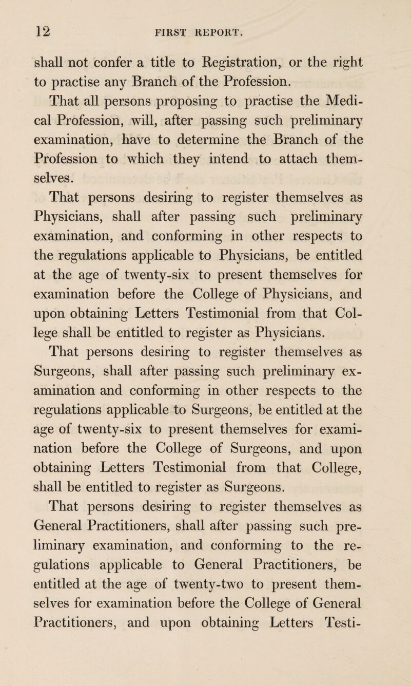 shall not confer a title to Registration, or the right to practise any Branch of the Profession. That all persons proposing to practise the Medi¬ cal Profession, will, after passing such preliminary examination, have to determine the Branch of the Profession to which they intend to attach them¬ selves. That persons desiring to register themselves as Physicians, shall after passing such preliminary examination, and conforming in other respects to the regulations applicable to Physicians, be entitled at the age of twenty-six to present themselves for examination before the College of Physicians, and upon obtaining Letters Testimonial from that Col¬ lege shall be entitled to register as Physicians. That persons desiring to register themselves as Surgeons, shall after passing such preliminary ex¬ amination and conforming in other respects to the regulations applicable to Surgeons, be entitled at the age of twenty-six to present themselves for exami¬ nation before the College of Surgeons, and upon obtaining Letters Testimonial from that College, shall be entitled to register as Surgeons. That persons desiring to register themselves as General Practitioners, shall after passing such pre¬ liminary examination, and conforming to the re¬ gulations applicable to General Practitioners, be entitled at the age of twenty-two to present them¬ selves for examination before the College of General Practitioners, and upon obtaining Letters Testi-