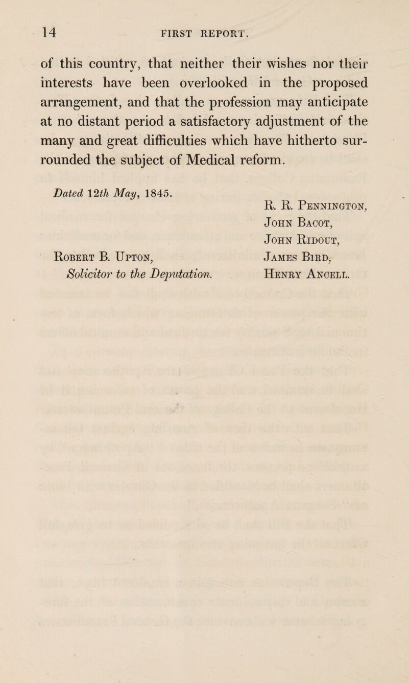 of this country, that neither their wishes nor their interests have been overlooked in the proposed arrangement, and that the profession may anticipate at no distant period a satisfactory adjustment of the many and great difficulties which have hitherto sur¬ rounded the subject of Medical reform. Dated \2th May, 1845. fi. R. Pennington, John Bacot, John Ridout, James Bird, Henry Ancell. Robert B. Upton, Solicitor to the Deputation.