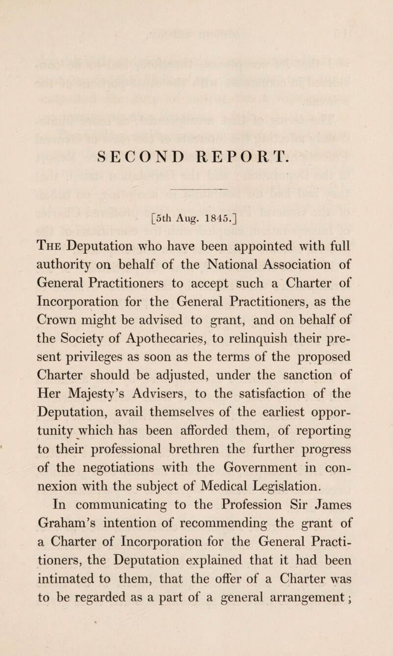 SECOND REPORT. [5th Aug. 1845.] The Deputation who have been appointed with full authority on behalf of the National Association of General Practitioners to accept such a Charter of Incorporation for the General Practitioners, as the Crown might be advised to grant, and on behalf of the Society of Apothecaries, to relinquish their pre¬ sent privileges as soon as the terms of the proposed Charter should be adjusted, under the sanction of Her Majesty’s Advisers, to the satisfaction of the Deputation, avail themselves of the earliest oppor¬ tunity which has been afforded them, of reporting to their professional brethren the further progress of the negotiations with the Government in con¬ nexion with the subject of Medical Legislation. In communicating to the Profession Sir James Graham’s intention of recommending the grant of a Charter of Incorporation for the General Practi¬ tioners, the Deputation explained that it had been intimated to them, that the offer of a Charter was to he regarded as a part of a general arrangement;