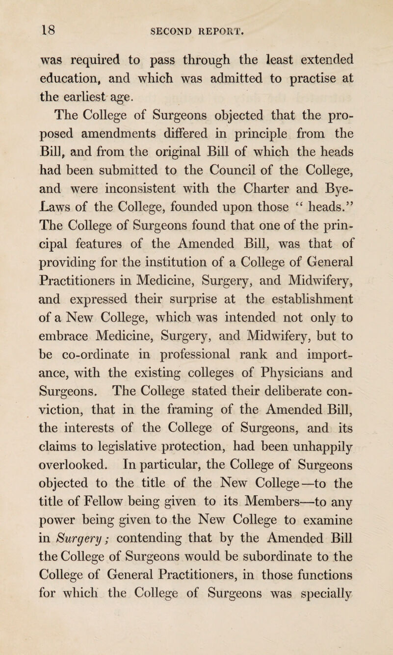 was required to pass through the least extended education, and which was admitted to practise at the earliest age. The College of Surgeons objected that the pro¬ posed amendments differed in principle from the Bill, and from the original Bill of which the heads had been submitted to the Council of the College, and were inconsistent with the Charter and Bye- Laws of the College, founded upon those “ heads.” The College of Surgeons found that one of the prin¬ cipal features of the Amended Bill, was that of providing for the institution of a College of General Practitioners in Medicine, Surgery, and Midwifery, and expressed their surprise at the establishment of a New College, which was intended not only to embrace Medicine, Surgery, and Midwifery, but to be co-ordinate in professional rank and import¬ ance, with the existing colleges of Physicians and Surgeons. The College stated their deliberate con¬ viction, that in the framing of the Amended Bill, the interests of the College of Surgeons, and its claims to legislative protection, had been unhappily overlooked. In particular, the College of Surgeons objected to the title of the New College—to the title of Fellow being given to its Members—to any power being given to the New College to examine in Surgery; contending that by the Amended Bill the College of Surgeons would be subordinate to the College of General Practitioners, in those functions for which the College of Surgeons was specially