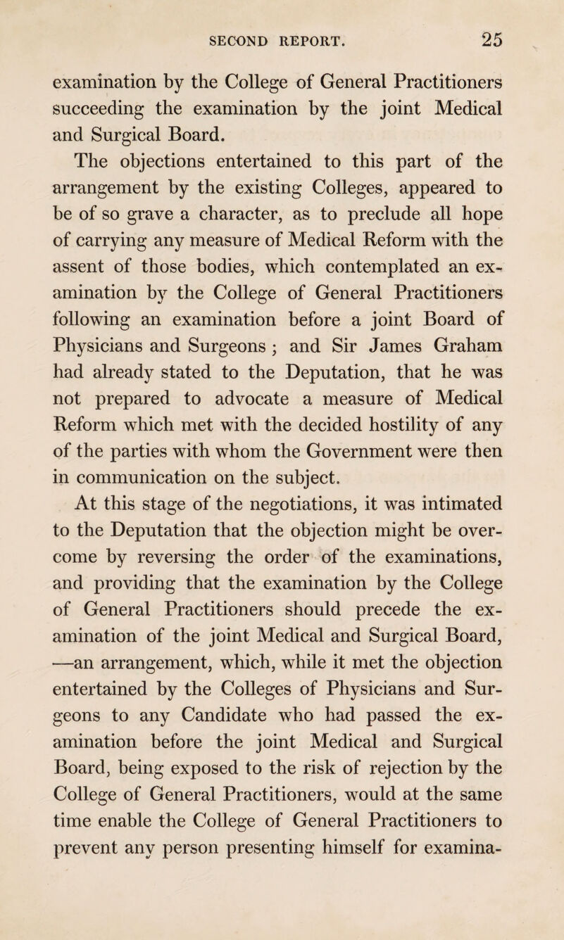 examination by the College of General Practitioners succeeding the examination by the joint Medical and Surgical Board. The objections entertained to this part of the arrangement by the existing Colleges, appeared to be of so grave a character, as to preclude all hope of carrying any measure of Medical Reform with the assent of those bodies, which contemplated an ex¬ amination by the College of General Practitioners following an examination before a joint Board of Physicians and Surgeons ; and Sir James Graham had already stated to the Deputation, that he was not prepared to advocate a measure of Medical Reform which met with the decided hostility of any of the parties with whom the Government were then in communication on the subject. At this stage of the negotiations, it was intimated to the Deputation that the objection might be over¬ come by reversing the order of the examinations, and providing that the examination by the College of General Practitioners should precede the ex¬ amination of the joint Medical and Surgical Board, —an arrangement, which, while it met the objection entertained by the Colleges of Physicians and Sur¬ geons to any Candidate who had passed the ex¬ amination before the joint Medical and Surgical Board, being exposed to the risk of rejection by the College of General Practitioners, would at the same time enable the College of General Practitioners to prevent any person presenting himself for examina-