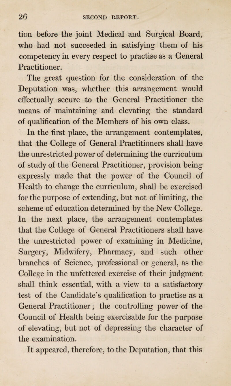 tion before the joint Medical and Surgical Board, who had not succeeded in satisfying them of his competency in every respect to practise as a General Practitioner. The great question for the consideration of the Deputation was, whether this arrangement would effectually secure to the General Practitioner the means of maintaining and elevating the standard of qualification of the Members of his own class. In the first place, the arrangement contemplates, that the College of General Practitioners shall have the unrestricted power of determining the curriculum of study of the General Practitioner, provision being expressly made that the power of the Council of Health to change the curriculum, shall be exercised for the purpose of extending, but not of limiting, the scheme of education determined by the New College. In the next place, the arrangement contemplates that the College of General Practitioners shall have the unrestricted power of examining in Medicine, Surgery, Midwifery, Pharmacy, and such other branches of Science, professional or general, as the College in the unfettered exercise of their judgment shall think essential, with a view to a satisfactorv ' * test of the Candidate’s qualification to practise as a General Practitioner; the controlling power of the Council of Health being exercisable for the purpose of elevating, but not of depressing the character of the examination. It appeared, therefore, to the Deputation, that this