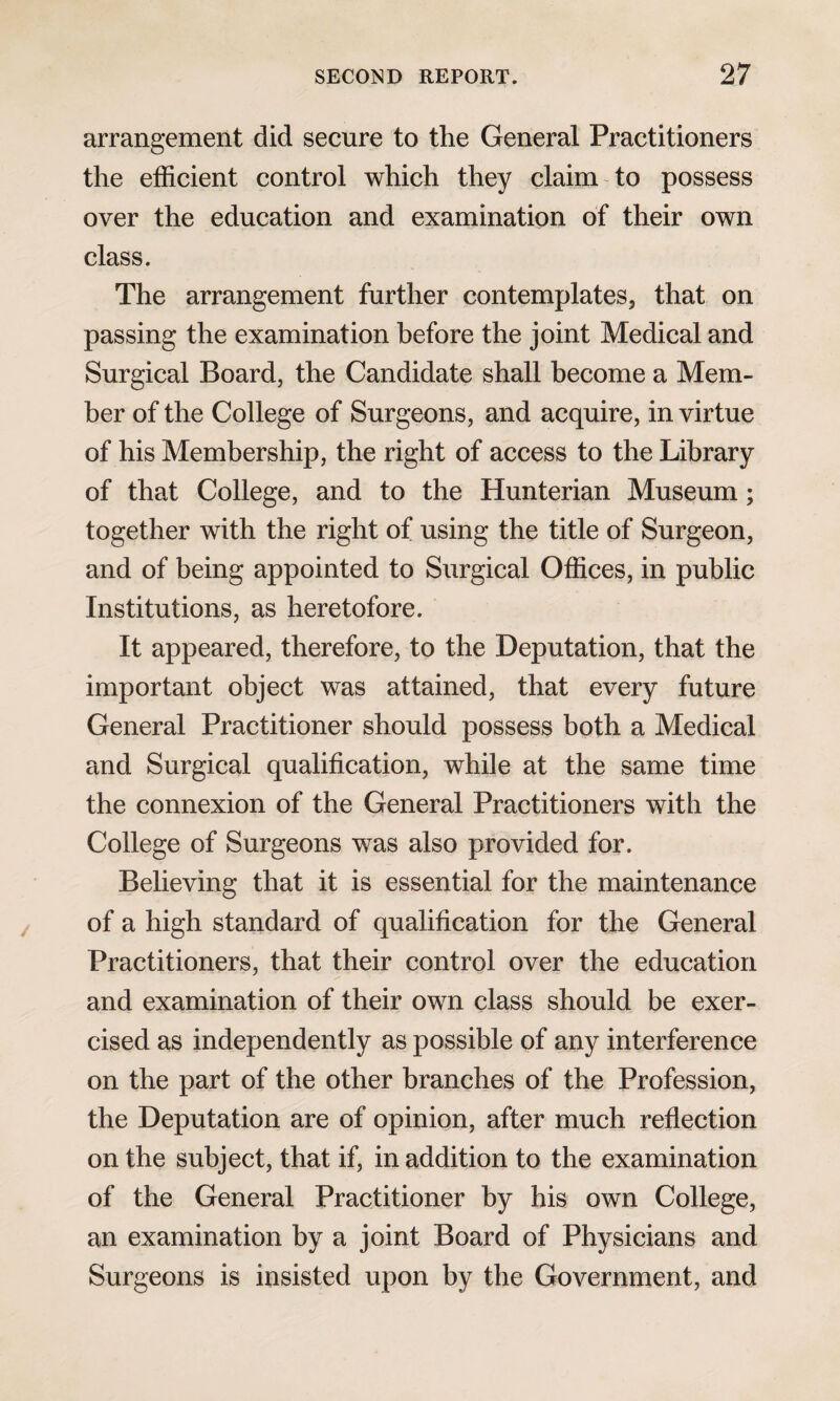 arrangement did secure to the General Practitioners the efficient control which they claim to possess over the education and examination of their own class. The arrangement further contemplates, that on passing the examination before the joint Medical and Surgical Board, the Candidate shall become a Mem¬ ber of the College of Surgeons, and acquire, in virtue of his Membership, the right of access to the Library of that College, and to the Hunterian Museum; together with the right of using the title of Surgeon, and of being appointed to Surgical Offices, in public Institutions, as heretofore. It appeared, therefore, to the Deputation, that the important object was attained, that every future General Practitioner should possess both a Medical and Surgical qualification, while at the same time the connexion of the General Practitioners with the College of Surgeons was also provided for. Believing that it is essential for the maintenance of a high standard of qualification for the General Practitioners, that their control over the education and examination of their own class should be exer¬ cised as independently as possible of any interference on the part of the other branches of the Profession, the Deputation are of opinion, after much reflection on the subject, that if, in addition to the examination of the General Practitioner by his own College, an examination by a joint Board of Physicians and Surgeons is insisted upon by the Government, and