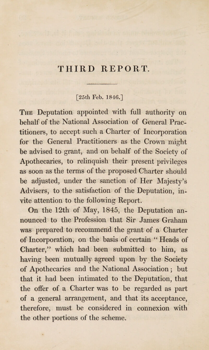 THIRD REPORT. [25th Feb. 1846.] The Deputation appointed with full authority on behalf of the National Association of Genera] Prac¬ titioners, to accept such a Charter of Incorporation for the General Practitioners as the Crown might be advised to grant, and on behalf of the Society of Apothecaries, to relinquish their present privileges as soon as the terms of the proposed Charter should be adjusted, under the sanction of Her Majesty’s Advisers, to the satisfaction of the Deputation, in¬ vite attention to the following Report. On the 12th of May, 1845, the Deputation an¬ nounced to the Profession that Sir James Graham was prepared to recommend the grant of a Charter of Incorporation, on the basis of certain “ Heads of Charter,” which had been submitted to him, as having been mutually agreed upon by the Society of Apothecaries and the National Association; but that it had been intimated to the Deputation, that the offer of a Charter was to be regarded as part of a general arrangement, and that its acceptance, therefore, must be considered in connexion with the other portions of the scheme.