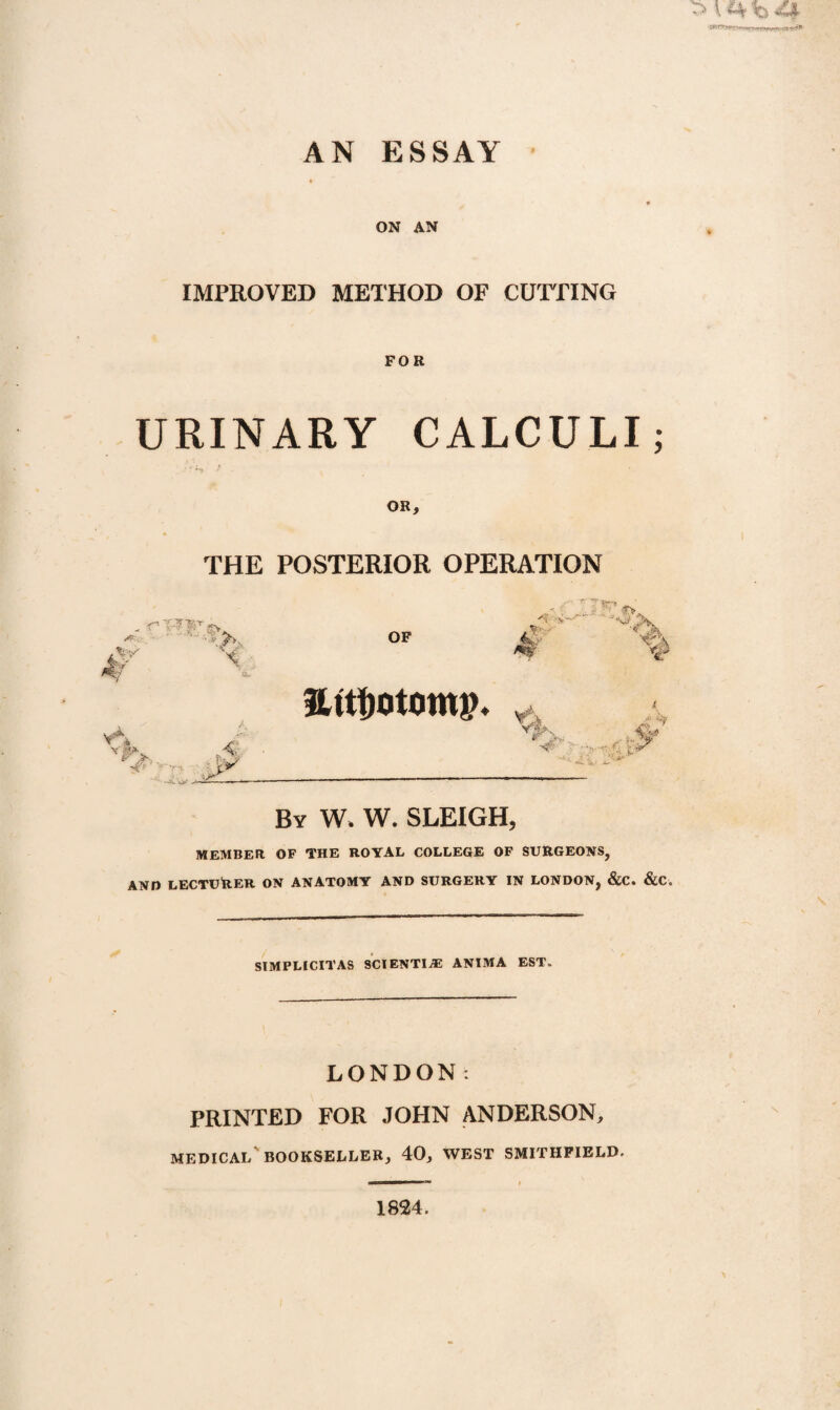 AN ESSAY V £4 v> <4 ■ rtti& ON AN IMPROVED METHOD OF CUTTING FOR URINARY CALCULI; OR, THE POSTERIOR OPERATION - rRTft. Af - . />k W 'v OF £ . “ J“v> 5>W % ilttfjotomp. vr> .A 'V Tx' W V ■ •, v> By W, W. SLEIGH, MEMBER OF THE ROYAL COLLEGE OF SURGEONS, AND LECTURER ON ANATOMY AND SURGERY IN LONDON, &C. &C. SIMPLICITAS SCIENTIA5 ANIMA EST. LONDON: PRINTED FOR JOHN ANDERSON, MEDICAL' BOOKSELLER, 40, WEST SMITHFIELD. 1824.