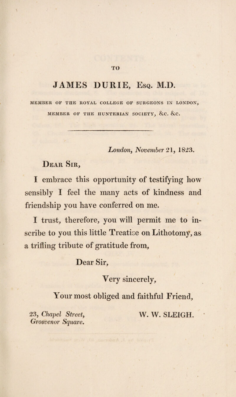 TO JAMES DURIE, Esq. Ml). MEMBER OF THE ROYAL COLLEGE OF SURGEONS IN LONDON, MEMBER OF THE HUNTERIAN SOCIETY, &C. &C. London, November 21, 1823. Dear Sir, I embrace this opportunity of testifying how sensibly I feel the many acts of kindness and friendship you have conferred on me. I trust, therefore, you will permit me to in¬ scribe to you this little Treatise on Lithotomy, as a trifling tribute of gratitude from. Dear Sir, Very sincerely. Your most obliged and faithful Friend, 23, Chapel Street, Grosvenor Square. W. W. SLEIGH.