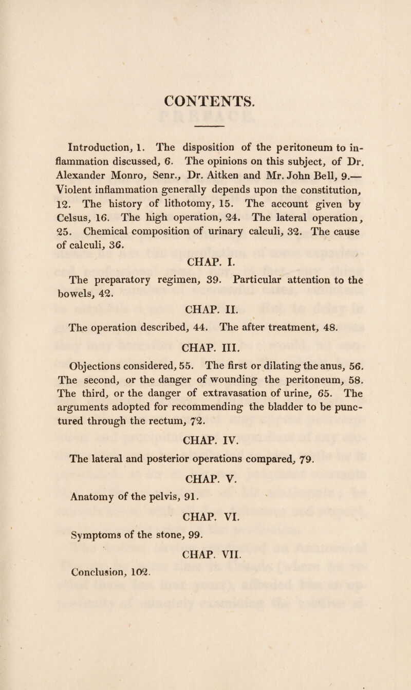 CONTENTS. Introduction, 1. The disposition of the peritoneum to in¬ flammation discussed, 6. The opinions on this subject, of Dr, Alexander Monro, Senr., Dr. Aitken and Mr. John Bell, 9.— Violent inflammation generally depends upon the constitution, 12. The history of lithotomy, 15. The account given by Celsus, 16. The high operation, 24. The lateral operation, 25. Chemical composition of urinary calculi, 32. The cause of calculi, 36. CHAP. I. The preparatory regimen, 39. Particular attention to the bowels, 42. CHAP. II. The operation described, 44. The after treatment, 48. CHAP. III. Objections considered, 55. The first or dilating the anus, 56. The second, or the danger of wounding the peritoneum, 58. The third, or the danger of extravasation of urine, 65. The arguments adopted for recommending the bladder to be punc¬ tured through the rectum, 72- CHAP. IV. The lateral and posterior operations compared, 79. CHAP. V. Anatomy of the pelvis, 91. CHAP. VI. Symptoms of the stone, 99. Conclusion, 1D2. CHAP. VII.