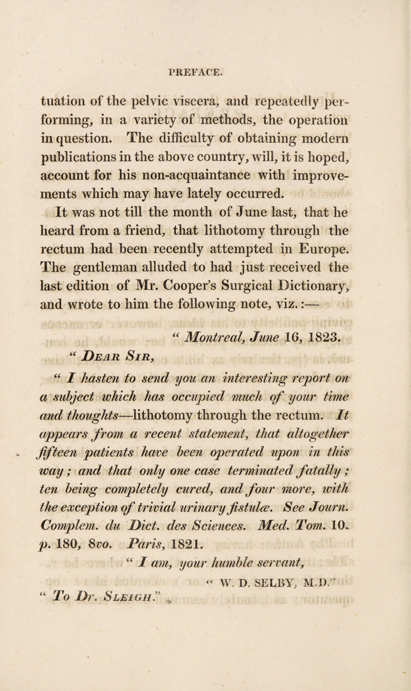 tuation of the pelvic viscera,, and repeatedly per¬ forming, in a variety of methods, the operation in question. The difficulty of obtaining modern publications in the above country, will, it is hoped, account for his non-acquaintance with improve¬ ments which may have lately occurred. It was not till the month of June last, that he heard from a friend, that lithotomy through the rectum had been recently attempted in Europe. The gentleman alluded to had just received the last edition of Mr. Cooper’s Surgical Dictionary, and wrote to him the following note, viz.:— “ Montreal, June 16, 1823. “ Dear Sir, “ I hasten to send you an interesting report on a subject which has occupied much of your time and thoughts—lithotomy through the rectum. It appears from a recent statement, that altogether fifteen patients hare been operated upon in this way ; and that only one case terminated fatally ; ten being completely cured, and four more, ivith the exception of trivial urinary fistulce. See Journ. Complem. du Diet. des Sciences. Med. Tom. 10. p. 180, 8vo. Paris, 1821. “ I am, your humble servant, “ W. D. SELBY, M.D,” “ To Dr. Sleigh„