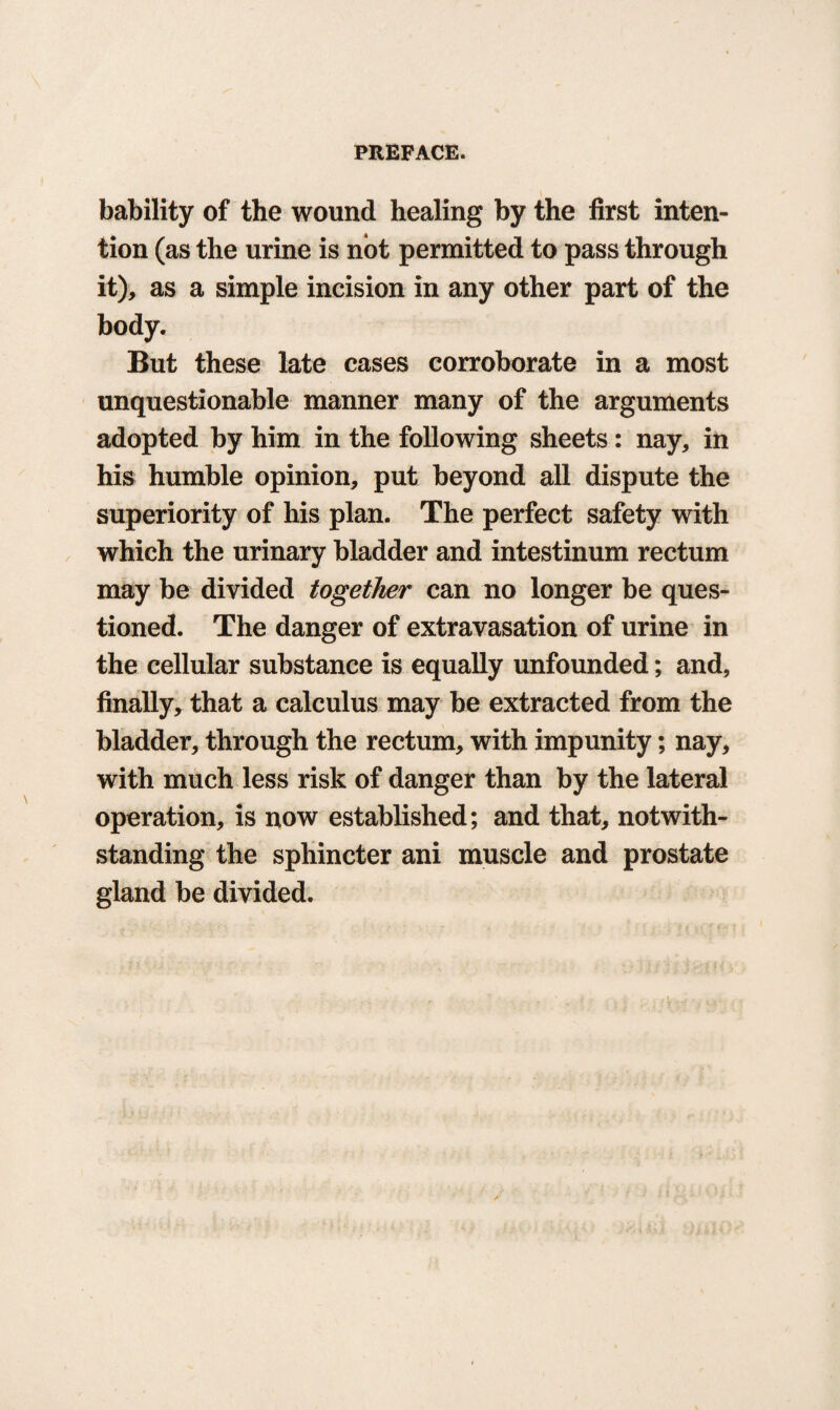 bability of the wound healing by the first inten¬ tion (as the urine is not permitted to pass through it), as a simple incision in any other part of the body. But these late cases corroborate in a most unquestionable manner many of the arguments adopted by him in the following sheets: nay, in his humble opinion, put beyond all dispute the superiority of his plan. The perfect safety with which the urinary bladder and intestinum rectum may be divided together can no longer be ques¬ tioned. The danger of extravasation of urine in the cellular substance is equally unfounded; and, finally, that a calculus may be extracted from the bladder, through the rectum, with impunity; nay, with much less risk of danger than by the lateral operation, is now established; and that, notwith¬ standing the sphincter ani muscle and prostate gland be divided.