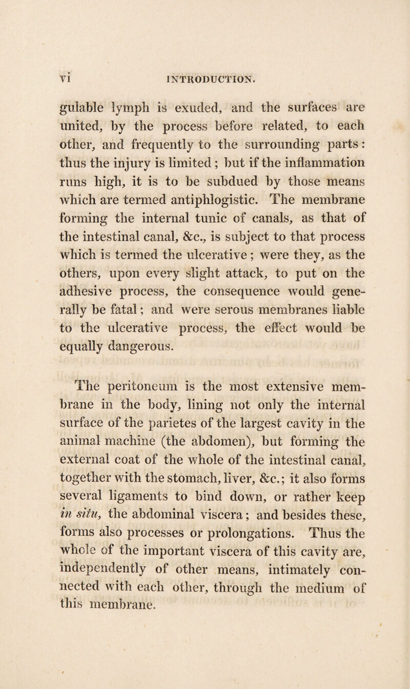 gulable lymph is exuded, and the surfaces are united, by the process before related, to each other, and frequently to the surrounding parts: thus the injury is limited ; but if the inflammation runs high, it is to be subdued by those means which are termed antiphlogistic. The membrane forming the internal tunic of canals, as that of the intestinal canal, &c., is subject to that process which is termed the ulcerative; were they, as the others, upon every slight attack, to put on the adhesive process, the consequence would gene¬ rally be fatal; and were serous membranes liable to the ulcerative process, the effect would be equally dangerous. The peritoneum is the most extensive mem¬ brane in the body, lining not only the internal surface of the parietes of the largest cavity in the animal machine (the abdomen), but forming the external coat of the whole of the intestinal canal, together with the stomach, liver, &c.; it also forms several ligaments to bind down, or rather keep in situ, the abdominal viscera; and besides these, forms also processes or prolongations. Thus the whole of the important viscera of this cavity are, independently of other means, intimately con¬ nected with each other, through the medium of this membrane.