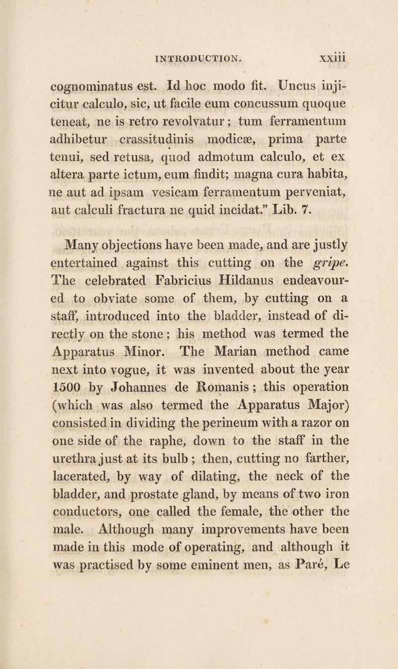 cognominatus est. Id lioc modo fit. Uncus inji- citur calculo, sic, ut facile eum concussum quoque teneat, ne is retro revolvatur; turn ferramentum adhibetur crassitudinis modicse, prima parte tenui, sed retusa, quod admotum calculo, et ex altera parte ictum, eum findit; inagna cura habita, ne ant ad ipsam vesicam ferramentum perveniat, aut calculi fractura ne quid incidat.” Lib. 7. Many objections have been made, and are justly entertained against this cutting on the gripe. The celebrated Fabricius Hildanus endeavour¬ ed to obviate some of them, by cutting on a staff, introduced into the bladder, instead of di¬ rectly on the stone; his method was termed the Apparatus Minor. The Marian method came next into vogue, it was invented about the year 1500 by Johannes de Romanis ; this operation (which was also termed the Apparatus Major) consisted in dividing the perineum with a razor on one side of the raphe, down to the staff in the urethra just at its bulb ; then, cutting no farther, lacerated, by way of dilating, the neck of the bladder, and prostate gland, by means of two iron conductors, one called the female, the other the male. Although many improvements have been made in this mode of operating, and although it was practised by some eminent men, as Pare, Le