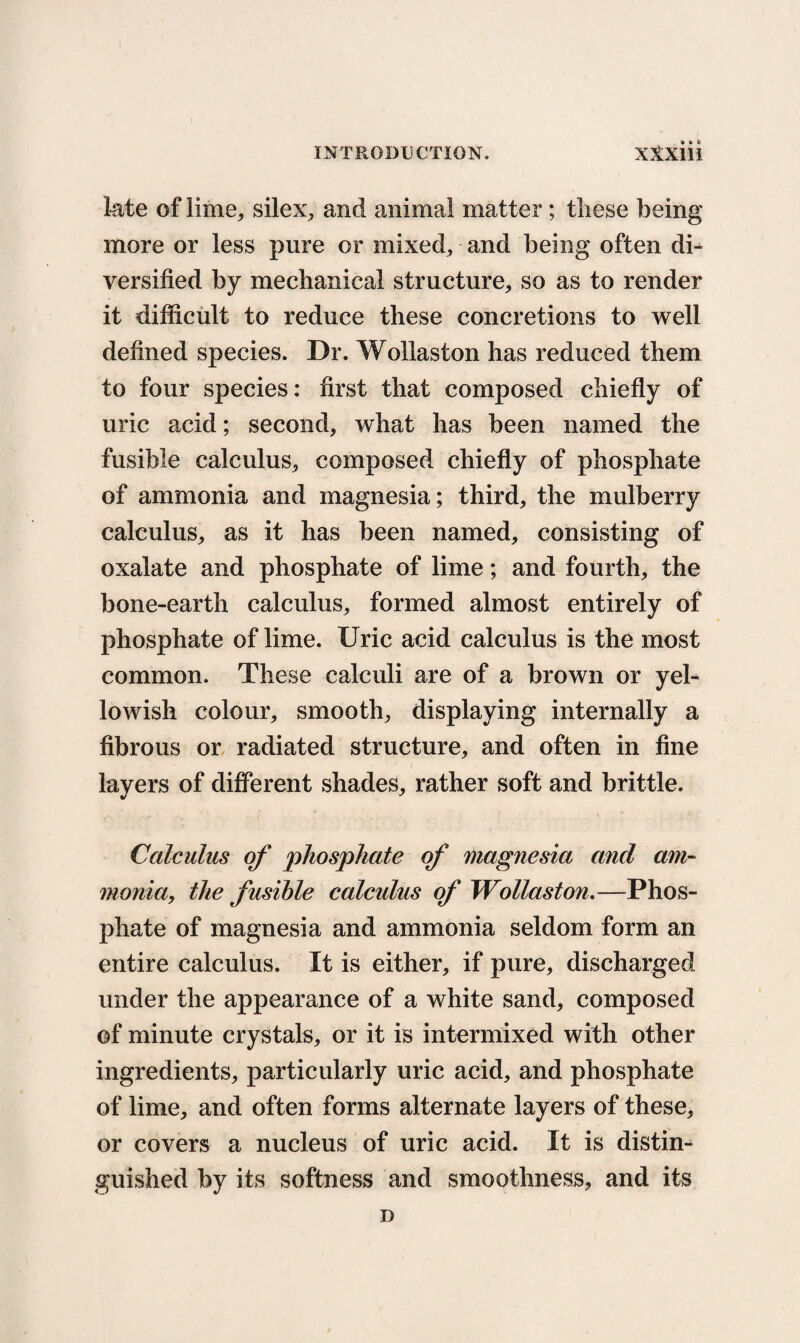 late of lime, silex, and animal matter; these being more or less pure or mixed, and being often di¬ versified by mechanical structure, so as to render it difficult to reduce these concretions to well defined species. Dr. Wollaston has reduced them to four species: first that composed chiefly of uric acid; second, what has been named the fusible calculus, composed chiefly of phosphate of ammonia and magnesia; third, the mulberry calculus, as it has been named, consisting of oxalate and phosphate of lime; and fourth, the bone-earth calculus, formed almost entirely of phosphate of lime. Uric acid calculus is the most common. These calculi are of a brown or yel¬ lowish colour, smooth, displaying internally a fibrous or radiated structure, and often in fine layers of different shades, rather soft and brittle. Calculus of 'phosphate of magnesia and am¬ monia, the fusible calculus of Wollaston.—Phos¬ phate of magnesia and ammonia seldom form an entire calculus. It is either, if pure, discharged under the appearance of a white sand, composed of minute crystals, or it is intermixed with other ingredients, particularly uric acid, and phosphate of lime, and often forms alternate layers of these, or covers a nucleus of uric acid. It is distim guished by its softness and smoothness, and its D