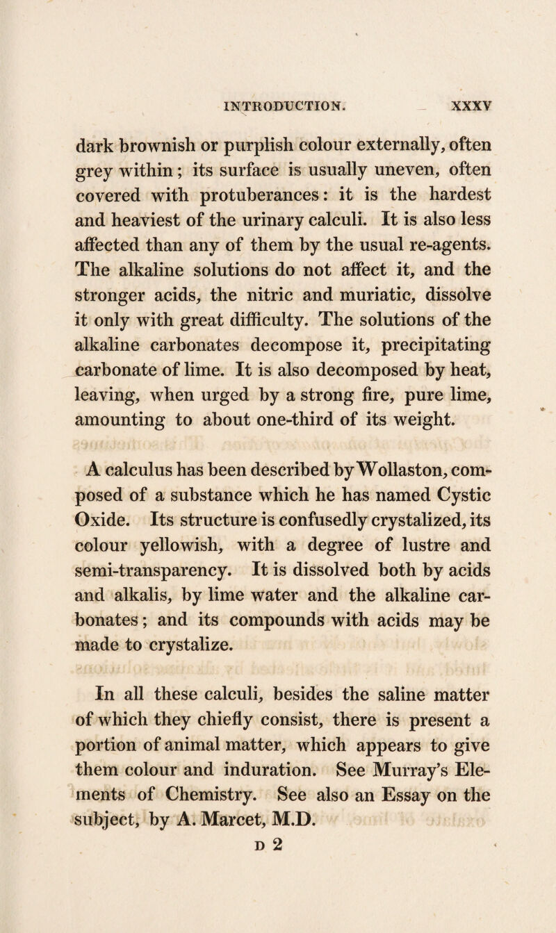 dark brownish or purplish colour externally, often grey within; its surface is usually uneven, often covered with protuberances: it is the hardest and heaviest of the urinary calculi. It is also less affected than any of them by the usual re-agents. The alkaline solutions do not affect it, and the stronger acids, the nitric and muriatic, dissolve it only with great difficulty. The solutions of the alkaline carbonates decompose it, precipitating carbonate of lime. It is also decomposed by heat, leaving, when urged by a strong fire, pure lime, amounting to about one-third of its weight. A calculus has been described by Wollaston, com¬ posed of a substance which he has named Cystic Oxide. Its structure is confusedly crystalized, its colour yellowish, with a degree of lustre and semi-transparency. It is dissolved both by acids and alkalis, by lime water and the alkaline car¬ bonates ; and its compounds with acids may be made to crystalize. In all these calculi, besides the saline matter of which they chiefly consist, there is present a portion of animal matter, which appears to give them colour and induration. See Murray’s Ele¬ ments of Chemistry. See also an Essay on the subject, by A. Marcet, M.D. d 2