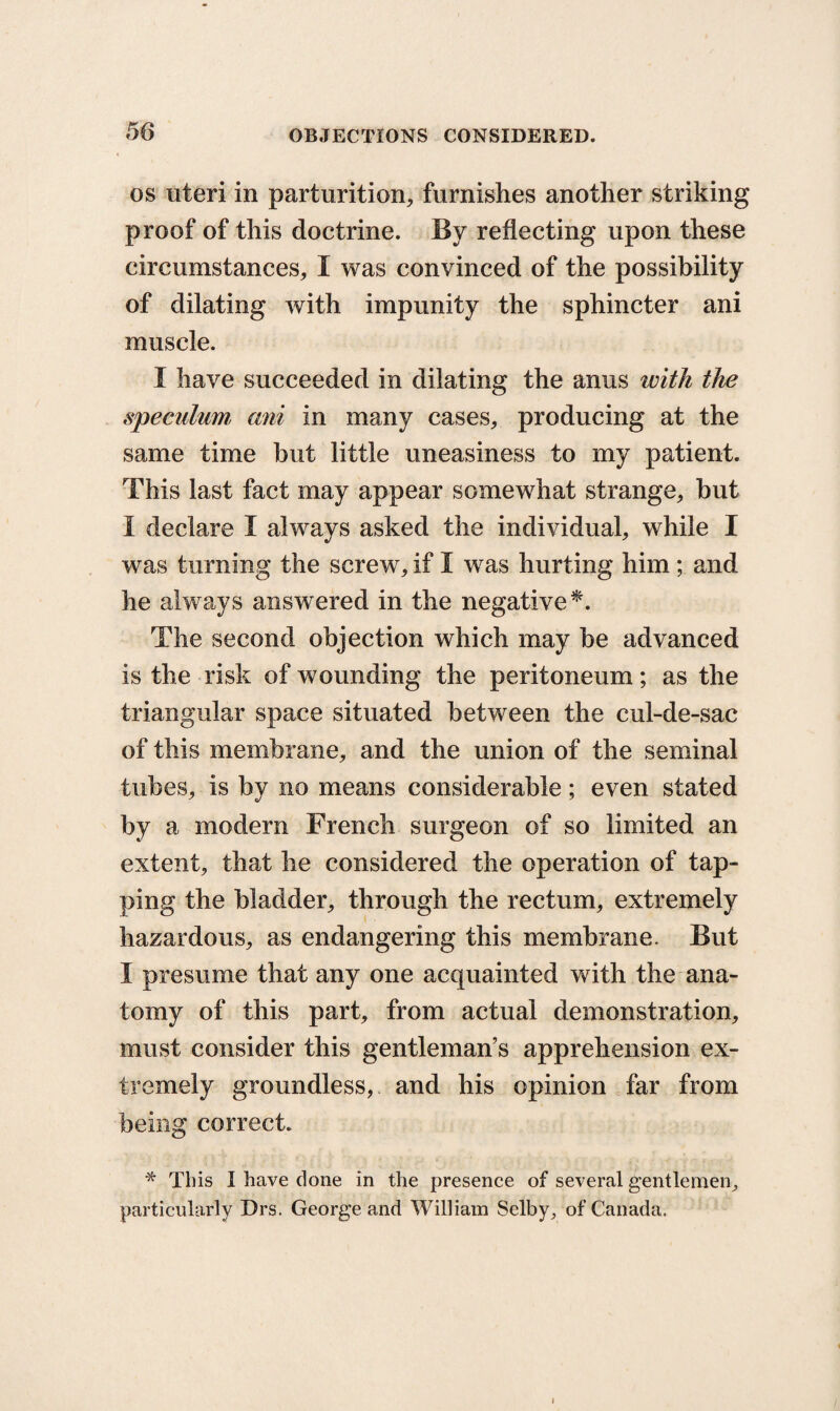 os uteri in parturition, furnishes another striking proof of this doctrine. By reflecting upon these circumstances, I was convinced of the possibility of dilating with impunity the sphincter ani muscle. I have succeeded in dilating the anus with the speculum, ani in many cases, producing at the same time but little uneasiness to my patient. This last fact may appear somewhat strange, but I declare I always asked the individual, while I was turning the screw, if I was hurting him ; and he always answered in the negative *. The second objection which may be advanced is the risk of wounding the peritoneum; as the triangular space situated between the cul-de-sac of this membrane, and the union of the seminal tubes, is by no means considerable; even stated by a modern French surgeon of so limited an extent, that he considered the operation of tap¬ ping the bladder, through the rectum, extremely hazardous, as endangering this membrane. But I presume that any one acquainted with the ana¬ tomy of this part, from actual demonstration, must consider this gentleman’s apprehension ex¬ tremely groundless, and his opinion far from being correct. * This I have done in the presence of several gentlemen, particularly Drs. George and William Selby, of Canada.