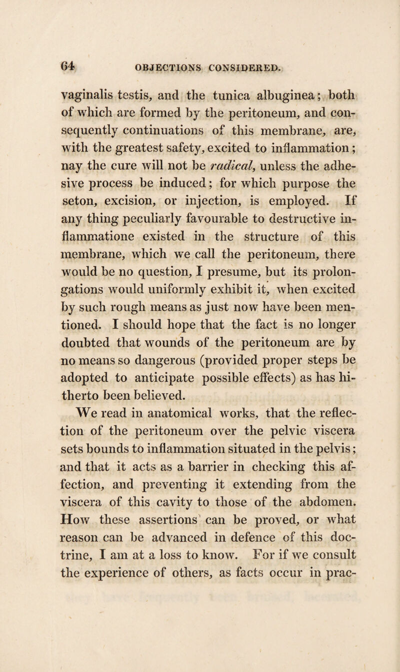 vaginalis testis, and the tunica albuginea; both of which are formed by the peritoneum, and con¬ sequently continuations of this membrane, are, with the greatest safety, excited to inflammation; nay the cure will not be radical, unless the adhe¬ sive process be induced; for which purpose the seton, excision, or injection, is employed. If any thing peculiarly favourable to destructive in- flammatione existed in the structure of this membrane, which we call the peritoneum, there would be no question, I presume, but its prolon¬ gations would uniformly exhibit it, when excited by such rough means as just now have been men¬ tioned. I should hope that the fact is no longer doubted that wounds of the peritoneum are by no means so dangerous (provided proper steps be adopted to anticipate possible effects) as has hi¬ therto been believed. We read in anatomical works, that the reflec¬ tion of the peritoneum over the pelvic viscera sets bounds to inflammation situated in the pelvis; and that it acts as a barrier in checking this af¬ fection, and preventing it extending from the viscera of this cavity to those of the abdomen. How these assertions can be proved, or what reason can be advanced in defence of this doc¬ trine, I am at a loss to know. For if we consult the experience of others, as facts occur in prac-