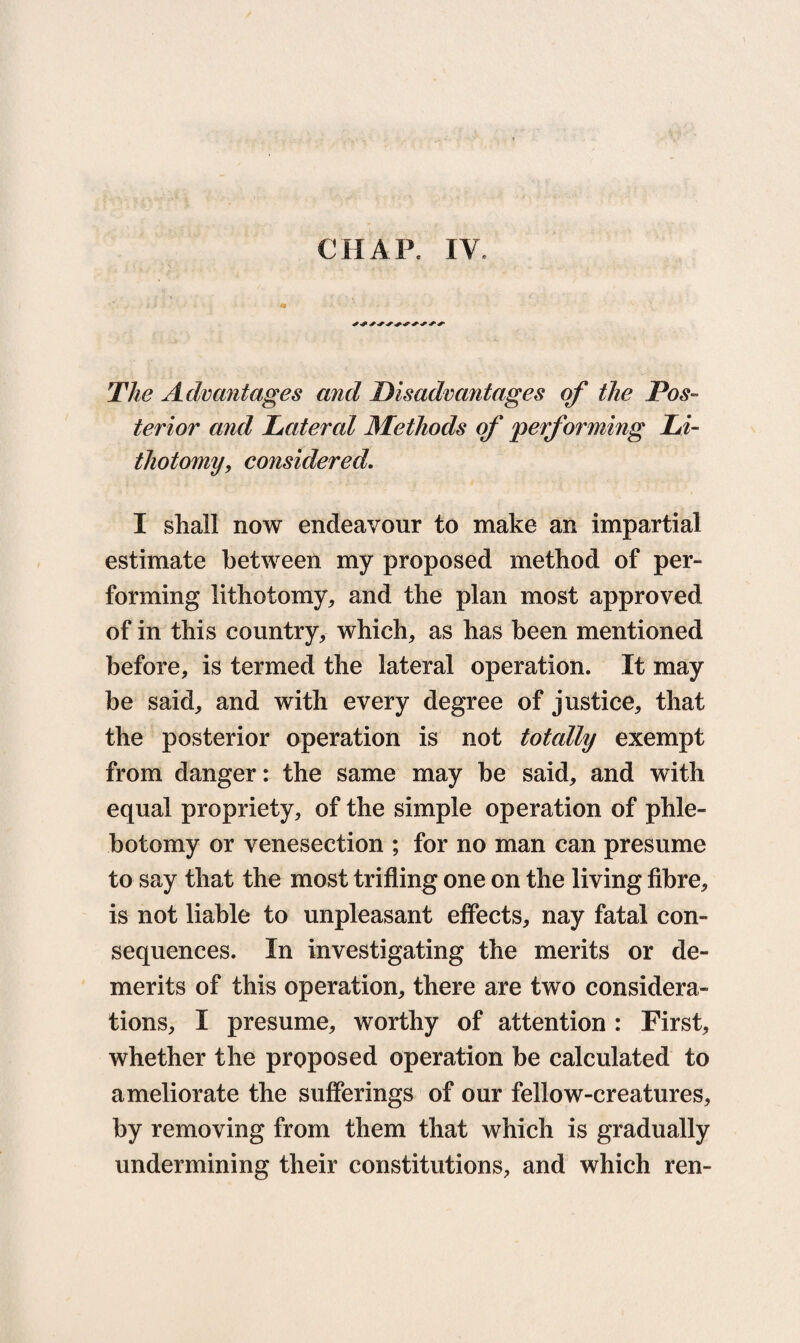 CHAP. IV. The Advantages and Disadvantages of the Pos¬ terior and Lateral Methods of 'performing Li¬ thotomy, considered. I shall now endeavour to make an impartial estimate between my proposed method of per¬ forming lithotomy,, and the plan most approved of in this country, which, as has been mentioned before, is termed the lateral operation. It may be said, and with every degree of justice, that the posterior operation is not totally exempt from danger: the same may be said, and with equal propriety, of the simple operation of phle¬ botomy or venesection ; for no man can presume to say that the most trifling one on the living fibre, is not liable to unpleasant effects, nay fatal con¬ sequences. In investigating the merits or de¬ merits of this operation, there are two considera¬ tions, I presume, worthy of attention : First, whether the proposed operation be calculated to ameliorate the sufferings of our fellow-creatures, by removing from them that which is gradually undermining their constitutions, and which ren-