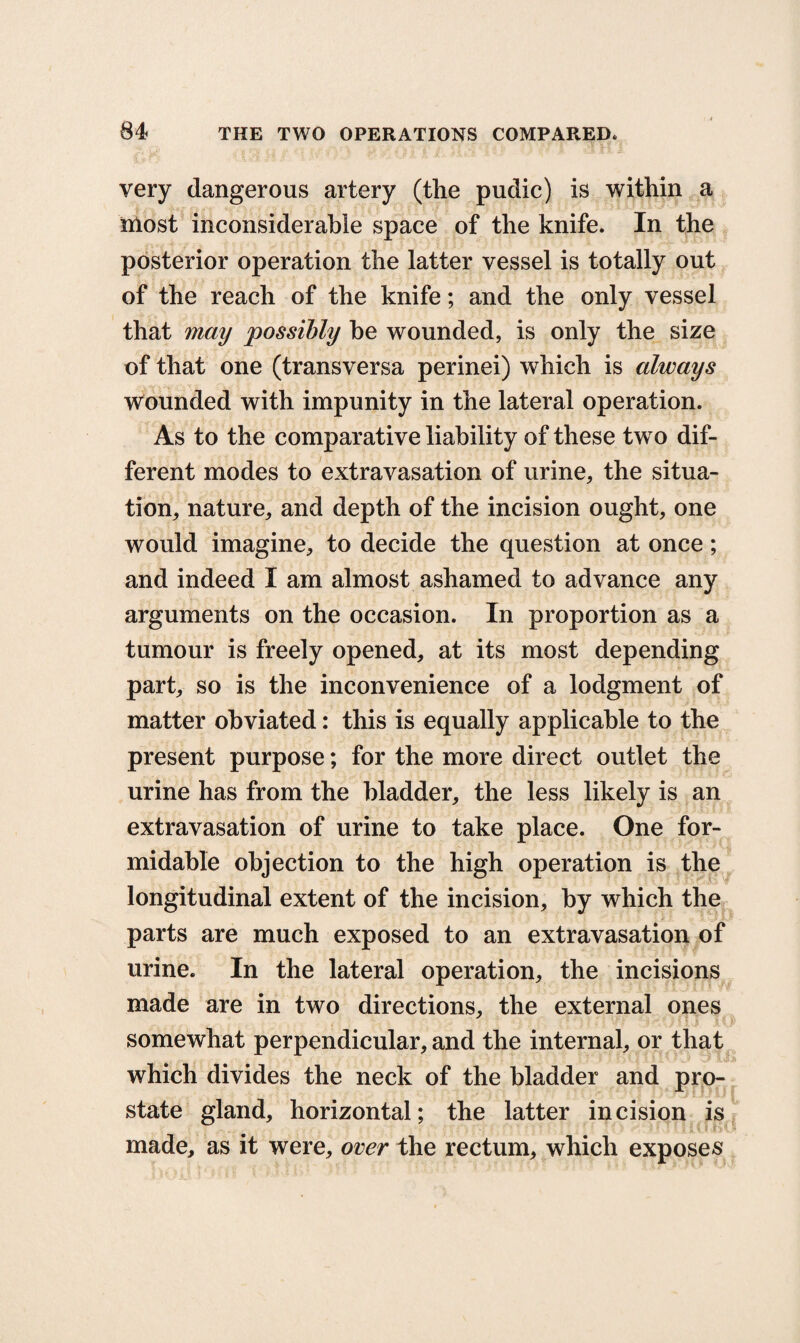 very dangerous artery (the pudic) is within a most inconsiderable space of the knife. In the posterior operation the latter vessel is totally out of the reach of the knife; and the only vessel that may possibly he wounded, is only the size of that one (transversa perinei) which is always wounded with impunity in the lateral operation. As to the comparative liability of these tw o dif¬ ferent modes to extravasation of urine, the situa¬ tion, nature, and depth of the incision ought, one would imagine, to decide the question at once; and indeed I am almost ashamed to advance any arguments on the occasion. In proportion as a tumour is freely opened, at its most depending part, so is the inconvenience of a lodgment of matter obviated: this is equally applicable to the present purpose; for the more direct outlet the urine has from the bladder, the less likely is an extravasation of urine to take place. One for¬ midable objection to the high operation is the longitudinal extent of the incision, by which the parts are much exposed to an extravasation of urine. In the lateral operation, the incisions made are in two directions, the external ones somewhat perpendicular, and the internal, or that which divides the neck of the bladder and pro¬ state gland, horizontal; the latter incision is made, as it were, over the rectum, which exposes