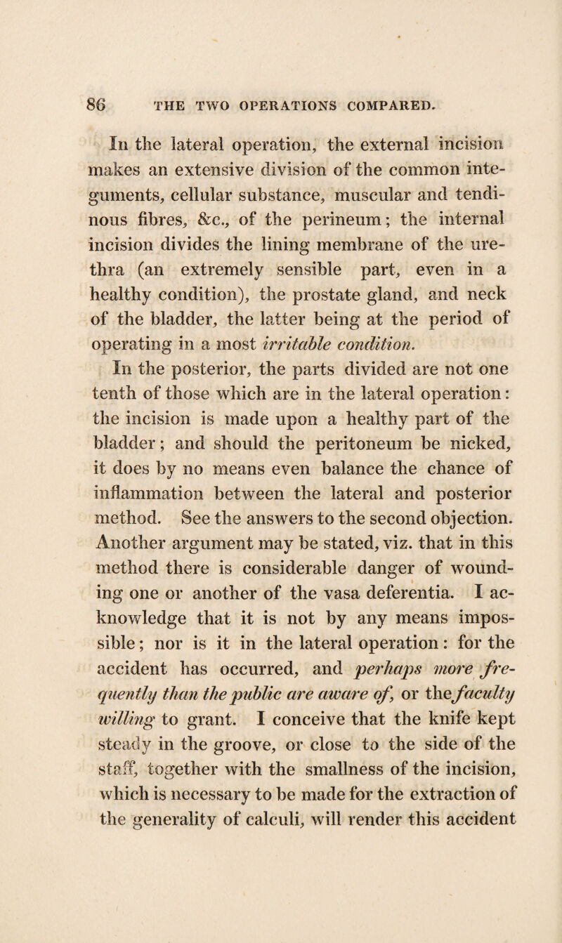In the lateral operation, the external incision makes an extensive division of the common inte¬ guments, cellular substance, muscular and tendi¬ nous fibres, &c., of the perineum; the internal incision divides the lining membrane of the ure¬ thra (an extremely sensible part, even in a healthy condition), the prostate gland, and neck of the bladder, the latter being at the period of operating in a most irritable condition. In the posterior, the parts divided are not one tenth of those which are in the lateral operation: the incision is made upon a healthy part of the bladder; and should the peritoneum be nicked, it does by no means even balance the chance of inflammation between the lateral and posterior method. See the answers to the second objection. Another argument may be stated, viz. that in this method there is considerable danger of wound¬ ing one or another of the vasa deferentia. I ac¬ knowledge that it is not by any means impos¬ sible ; nor is it in the lateral operation: for the accident has occurred, and perhaps more fre¬ quently than the public are aware of or thefaculty willing to grant. I conceive that the knife kept steady in the groove, or close to the side of the staff, together with the smallness of the incision, which is necessary to be made for the extraction of the generality of calculi, will render this accident