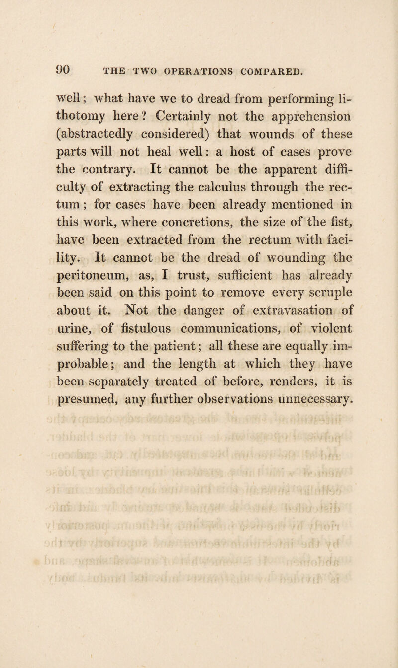 well; what have we to dread from performing li¬ thotomy here ? Certainly not the apprehension (abstractedly considered) that wounds of these parts will not heal well: a host of cases prove the contrary. It cannot be the apparent diffi¬ culty of extracting the calculus through the rec¬ tum ; for cases have been already mentioned in this work, where concretions, the size of the fist, have been extracted from the rectum with faci¬ lity. It cannot be the dread of wounding the peritoneum, as, I trust, sufficient has already been said on this point to remove every scruple about it. Not the danger of extravasation of urine, of fistulous communications, of violent suffering to the patient; all these are equally im¬ probable; and the length at which they have been separately treated of before, renders, it is presumed, any further observations unnecessary.