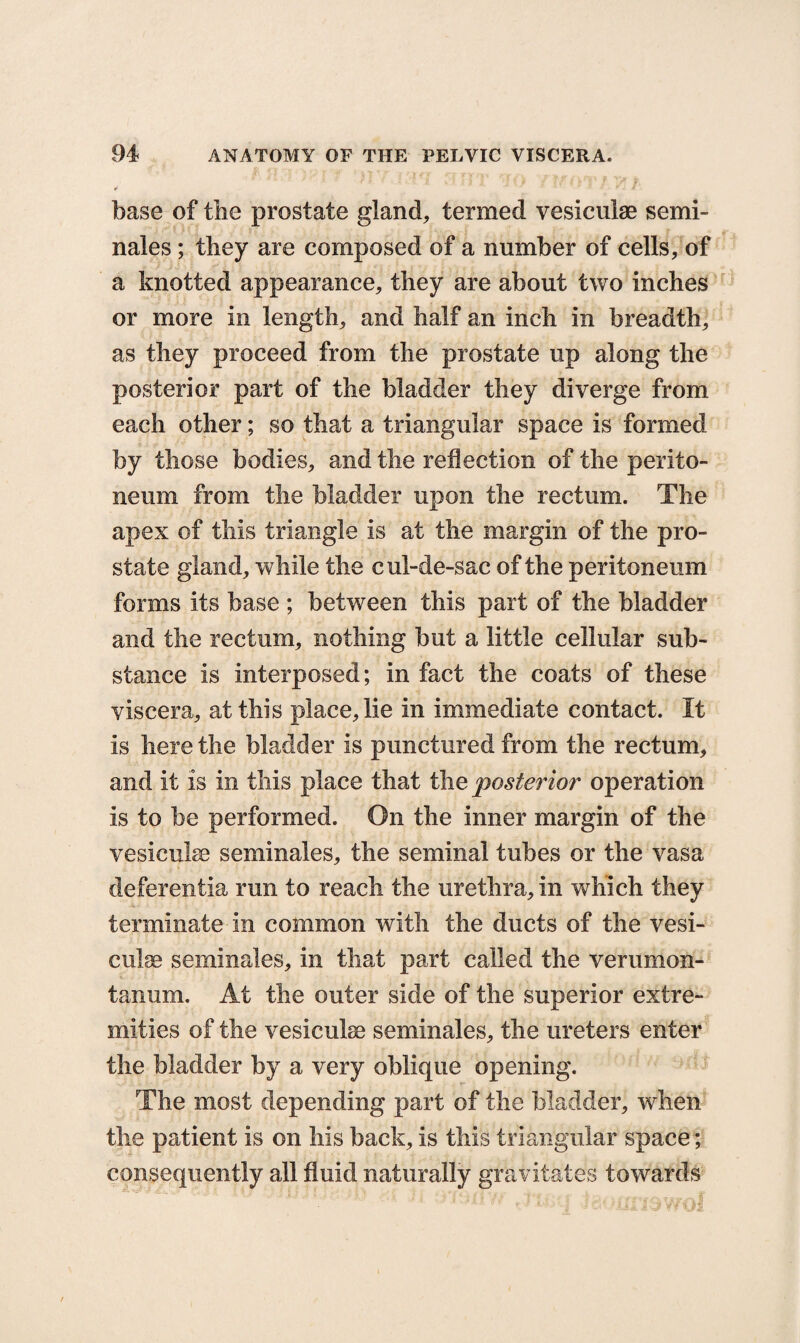 base of the prostate gland, termed vesiculse semi- nales; they are composed of a number of cells, of a knotted appearance, they are about two inches or more in length, and half an inch in breadth, as they proceed from the prostate up along the posterior part of the bladder they diverge from each other; so that a triangular space is formed by those bodies, and the reflection of the perito¬ neum from the bladder upon the rectum. The apex of this triangle is at the margin of the pro¬ state gland, while the cul-de-sac of the peritoneum forms its base ; between this part of the bladder and the rectum, nothing but a little cellular sub¬ stance is interposed; in fact the coats of these viscera, at this place, lie in immediate contact. It is here the bladder is punctured from the rectum, and it is in this place that the posterior operation is to be performed. On the inner margin of the vesiculse seminales, the seminal tubes or the vasa deferentia run to reach the urethra, in which they terminate in common with the ducts of the vesi- culse seminales, in that part called the verumon- tanum. At the outer side of the superior extre¬ mities of the vesiculse seminales, the ureters enter the bladder by a very oblique opening. The most depending part of the bladder, when the patient is on his back, is this triangular space; consequently all fluid naturally gravitates towards