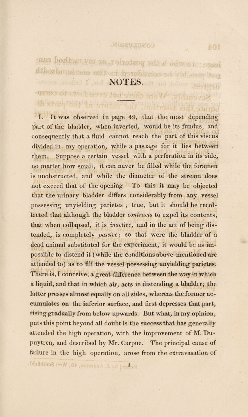 NOTES. I. It was observed in page 49, that the most depending part of the bladder,, when inverted, would be its fundus, and consequently that a fluid cannot reach the part of this viscus divided in my operation, while a passage for it lies between them. Suppose a certain vessel with a perforation in its side, no matter how small, it can never be filled while the foramen is unobstructed, and while the diameter of the stream does not exceed that of the opening. To this it may be objected that the urinary bladder differs considerably from any vessel possessing unyielding parietes 5 true, but it should be recol¬ lected that although the bladder contracts to expel its contents, that, when collapsed, it is inactive, and in the act of being dis¬ tended, is completely passive; so that were the bladder of a dead animal substituted for the experiment, it would be as im- possible to distend it (while the conditions above-mentioned are attended to) as to fill the vessel possessing unyielding parietes. There is, I conceive, a great difference between the way in which a liquid, and that in which air, acts in distending a bladder^ the latter presses almost equally on all sides, whereas the former ac¬ cumulates on the inferior surface, and first depresses that part, rising gradually from below upwards. But what, in my opinion, puts this point beyond all doubt is the success that has generally attended the high operation, with the improvement of M. Du- puytren, and described by Mr. Carpue. The principal cause of failure in the high operation, arose from the extravasation of