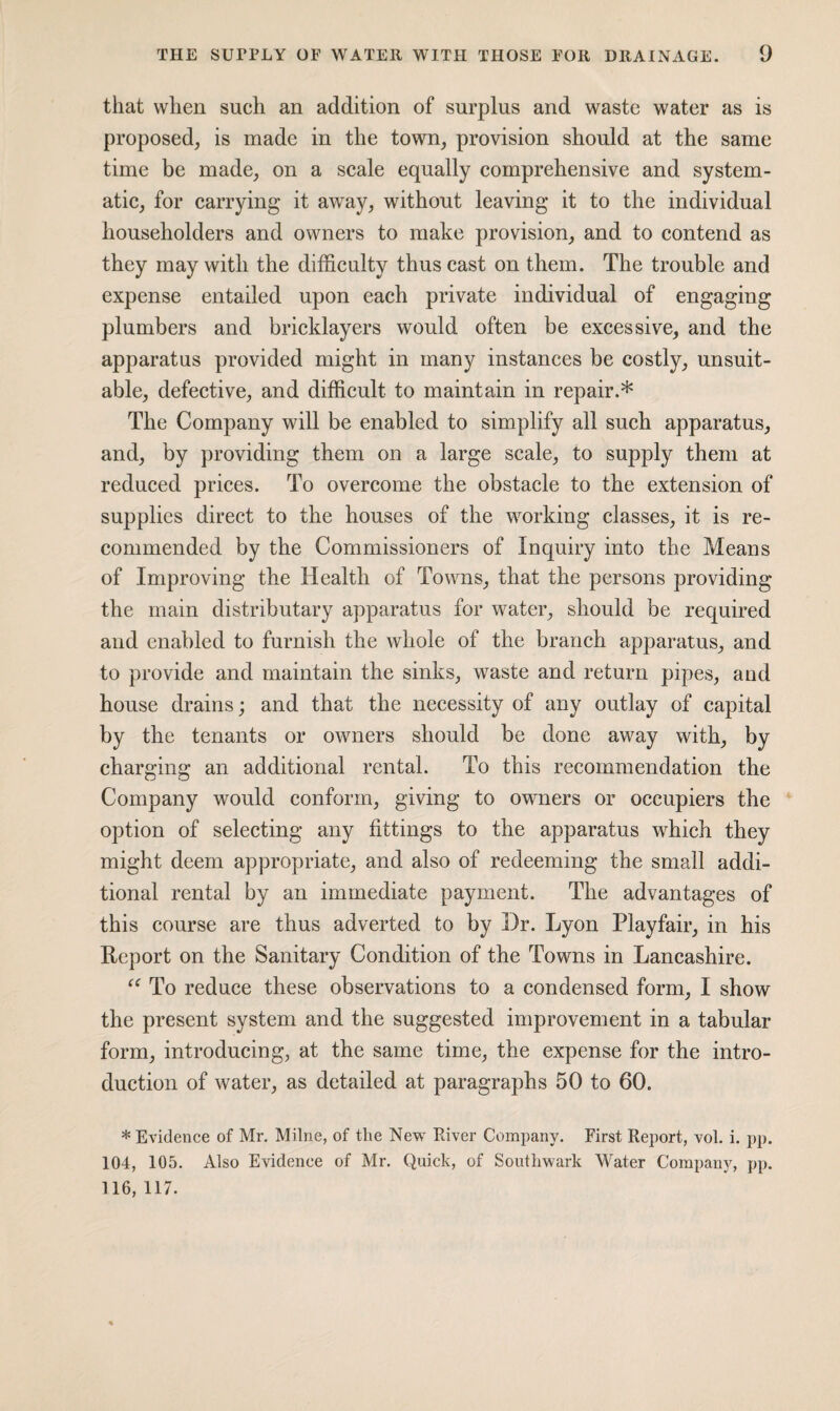 that when such an addition of surplus and waste water as is proposed, is made in the town, provision should at the same time be made, on a scale equally comprehensive and system¬ atic, for carrying it away, without leaving it to the individual householders and owners to make provision, and to contend as they may with the difficulty thus cast on them. The trouble and expense entailed upon each private individual of engaging plumbers and bricklayers would often be excessive, and the apparatus provided might in many instances be costly, unsuit¬ able, defective, and difficult to maintain in repair.* The Company will be enabled to simplify all such apparatus, and, by providing them on a large scale, to supply them at reduced prices. To overcome the obstacle to the extension of supplies direct to the houses of the working classes, it is re¬ commended by the Commissioners of Inquiry into the Means of Improving the Health of Towns, that the persons providing the main distributary apparatus for water, should be required and enabled to furnish the whole of the branch apparatus, and to provide and maintain the sinks, waste and return pipes, and house drains; and that the necessity of any outlay of capital by the tenants or owners should be done away with, by charging an additional rental. To this recommendation the Company would conform, giving to owners or occupiers the option of selecting any fittings to the apparatus which they might deem appropriate, and also of redeeming the small addi¬ tional rental by an immediate payment. The advantages of this course are thus adverted to by Dr. Lyon Playfair, in his Report on the Sanitary Condition of the Towns in Lancashire. “ To reduce these observations to a condensed form, I show the present system and the suggested improvement in a tabular form, introducing, at the same time, the expense for the intro¬ duction of water, as detailed at paragraphs 50 to 60. * Evidence of Mr. Milne, of the New River Company. First Report, vol. i. pp. 104, 105. Also Evidence of Mr. Quick, of Southwark Water Company, pp. 116, 117.