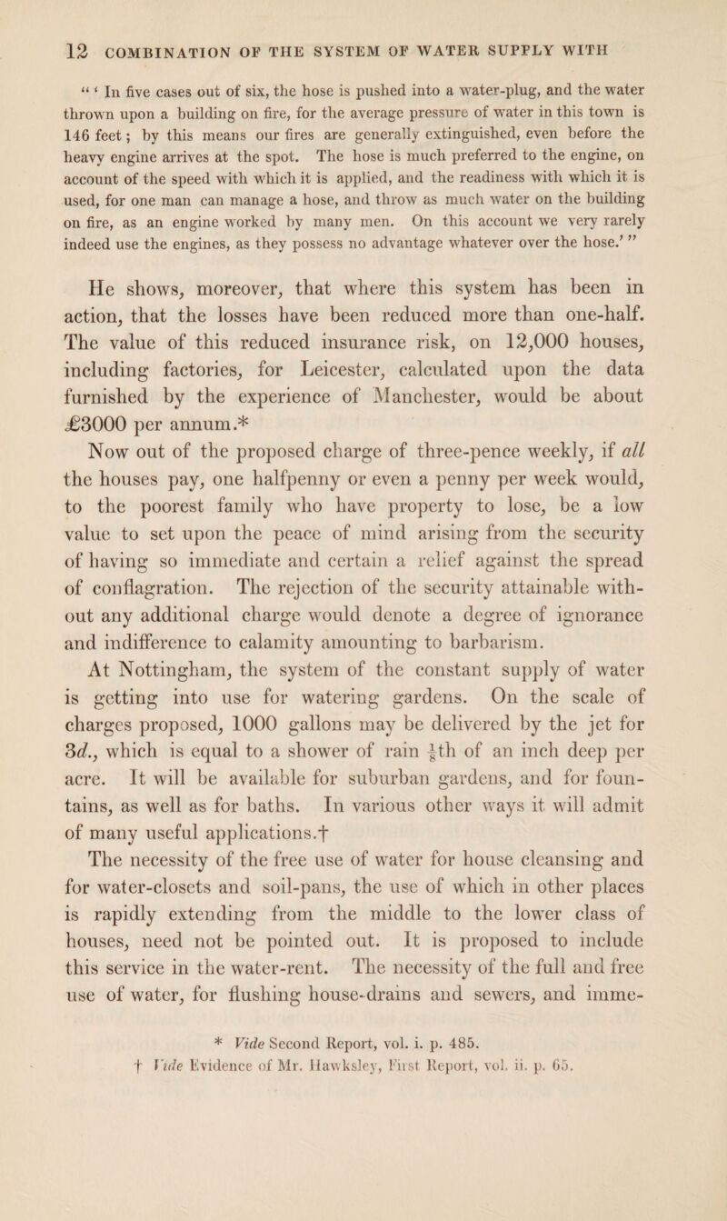 “ ‘ In five cases out of six, the hose is pushed into a water-plug, and the water thrown upon a building on fire, for the average pressure of water in this town is 146 feet; by this means our fires are generally extinguished, even before the heavy engine arrives at the spot. The hose is much preferred to the engine, on account of the speed with which it is applied, and the readiness with which it is used, for one man can manage a hose, and throw as much water on the building on fire, as an engine worked by many men. On this account we very rarely indeed use the engines, as they possess no advantage whatever over the hose.’ ” He shows, moreover, that where this system has been in action, that the losses have been reduced more than one-half. The value of this reduced insurance risk, on 12,000 houses, including factories, for Leicester, calculated upon the data furnished by the experience of Manchester, would be about <£3000 per annum.* Now out of the proposed charge of three-pence weekly, if all the houses pay, one halfpenny or even a penny per week would, to the poorest family who have property to lose, be a low value to set upon the peace of mind arising from the security of having so immediate and certain a relief against the spread of conflagration. The rejection of the security attainable with¬ out any additional charge would denote a degree of ignorance and indifference to calamity amounting to barbarism. At Nottingham, the system of the constant supply of water is getting into use for watering gardens. On the scale of charges proposed, 1000 gallons may be delivered by the jet for 3d., which is equal to a shower of rain |th of an inch deep per acre. It will be available for suburban gardens, and for foun¬ tains, as well as for baths. In various other ways it will admit of many useful applications.t The necessity of the free use of water for house cleansing and for water-closets and soil-pans, the use of which in other places is rapidly extending from the middle to the lower class of houses, need not be pointed out. It is proposed to include this service in the water-rent. The necessity of the full and free use of water, for flushing house- drains and sewers, and imme- * Vide Second Report, vol. i. p. 485. f Vide Evidence of Mr. Hawksley, First Report, vol. ii. p. 65.