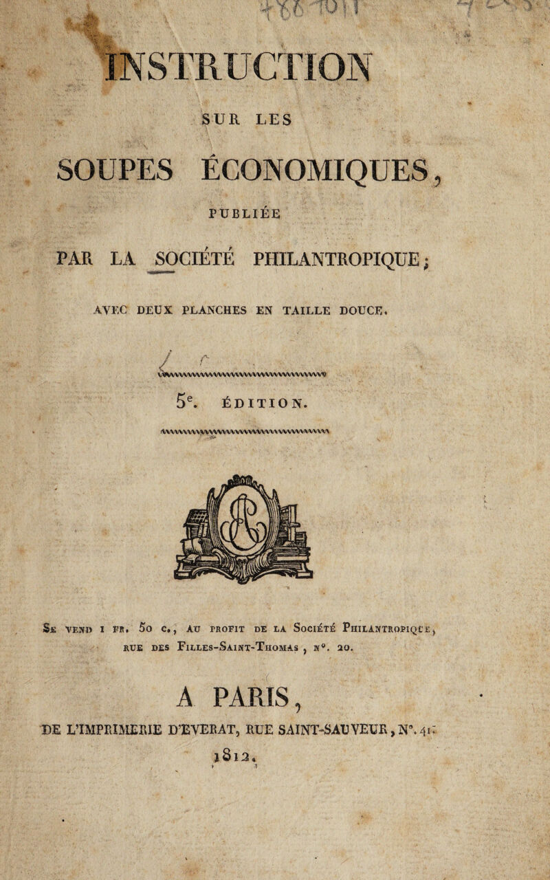STRUCTION SUR LES SOUPES ÉCONOMIQUES PUBLIÉE PAR LA SOCIÉTÉ PHILANTROPIQUE ; AVEC DEUX PLANCHES EN TAILLE DOUCE. r- VWwVVVVVVVVVVVVVVVVVVVVVVVVVVWVVVVV'9 5e. ÉDITION. lVVVVVVVVVVVVVVVVVVVVVVVVVV\'VVVVVVVVVVV* SjE VEND I FR. 5o C., AU FROFIT DE LA SOCIÉTÉ PhILANTROFIQCE rue des Filles-Saint-Thomas , n°. 20. A PARIS, DE L'IMPRIMERIE D’EVEKAT, RUE SAINT-SAU VETIR, jN”. 41 *8x3.