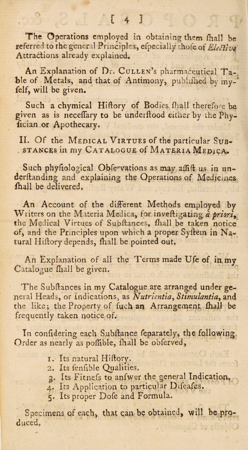 [ 4 ] . The Operations employed in obtaining them fhall be referred to rhe general Principles, efpecially thole of Elefttvf Attractions already explained* An Explanation of Dr. Cullen’s pharmaceutical Ta¬ ble of Metals, and that of Antimony, pubhihed by my-' felf, will be given. Such a chymical Hiffory of Bodies fhall therefore be given as is neceflary to be underflood either by the Phy- fxcian or Apothecary. II. Of the Medical Virtues of the particular Sub«> stances in my Catalogue of Materia Medica. Such phyfiological Obfe^vations as may afliffc us in un^ derftanding and explaining the Operations of Medicines fhall be delivered. An Account of the different Methods employed by Writers on the Materia Medica, for inveftigating a priori, the Medical Virtues of Subftances, fhall be taken notice of, and the Principles upon which a proper Syftem in Na-*> tural Hiilory depends, fhall be pointed out. An Explanation of all the Terms made Ufe of iamy Catalogue (hall be given. The Subffances in my Catalogue are arranged under ge¬ neral Heads, or indications5 as Nutrientia, Stimulantia, and the like; the Property of fuch an Arrangement fhall be frequently taken notice of. In confidering each Subfiance feparately, the following Order as nearly as poffible, fhall be obferved, 1. Its natural Hiffory. 2. Its fenfible Qualities, 3. Its Fitnefs to anfwer the general Indication, 4. Its Application to particular Difeafes. 5. Its proper Dofe and Formula. Specimens of each, that can be obtained, will be pro¬ duced.