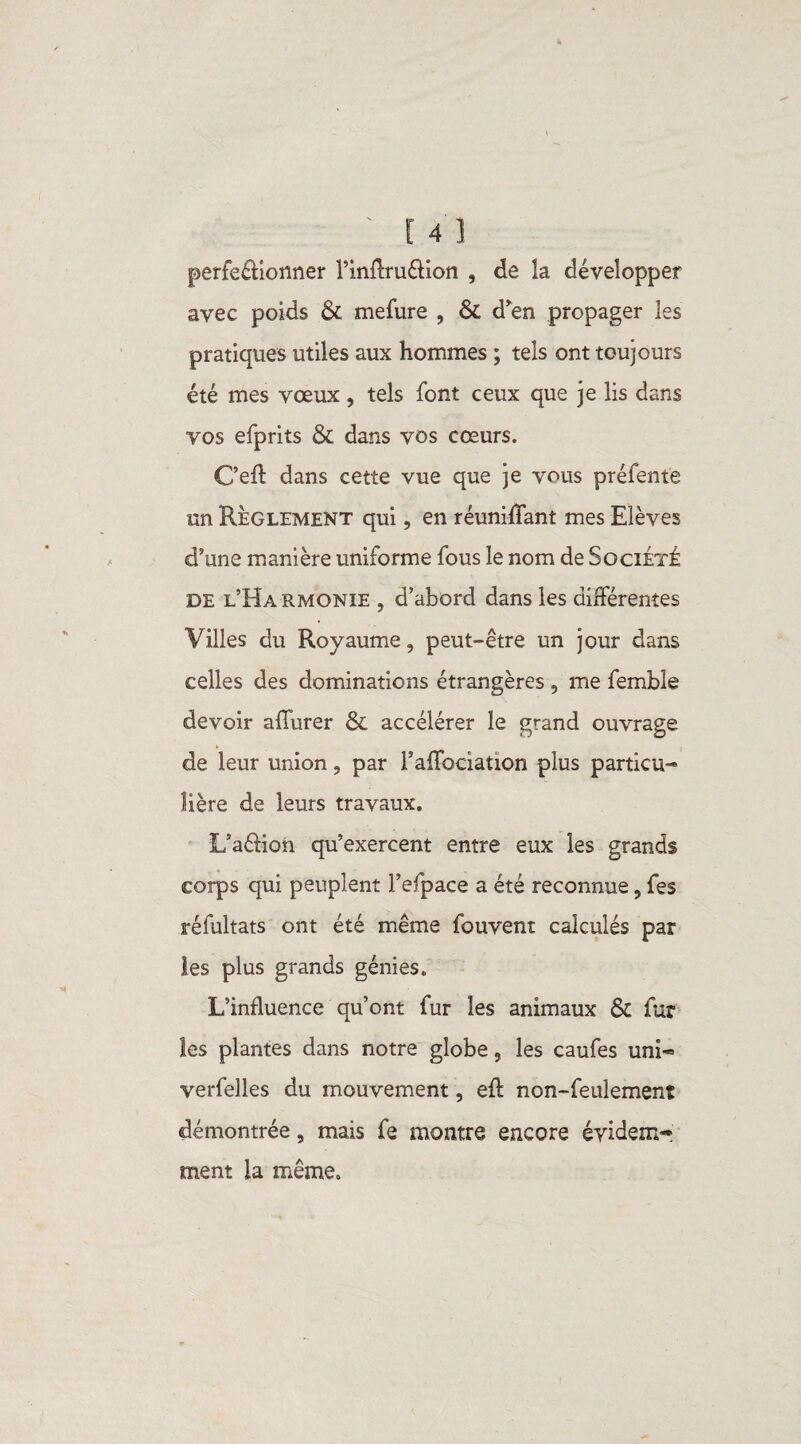 perfectionner l’infiruétion , de la développer avec poids & mefure , & d'en propager les pratiques utiles aux hommes ; tels ont toujours été mes vœux , tels font ceux que je lis dans vos efprits & dans vos cœurs. C’eft dans cette vue que je vous préfente un Règlement qui, en réunifiant mes Elèves d’une manière uniforme fous le nom de Société de l’Harmonie , d’abord dans les différentes Villes du Royaume, peut-être un jour dans celles des dominations étrangères , me femble devoir afiurer & accélérer le grand ouvrage de leur union, par l’afibciation plus particu¬ lière de leurs travaux. L’aétion qu’exercent entre eux les grands corps qui peuplent l’efpace a été reconnue, fes réfultats ont été même fouvent calculés par les plus grands génies. L’influence qu’ont fur les animaux ôc fur les plantes dans notre globe, les caufes uni- verfelles du mouvement, eft non-feulement démontrée, mais fe montre encore évidem¬ ment la même.