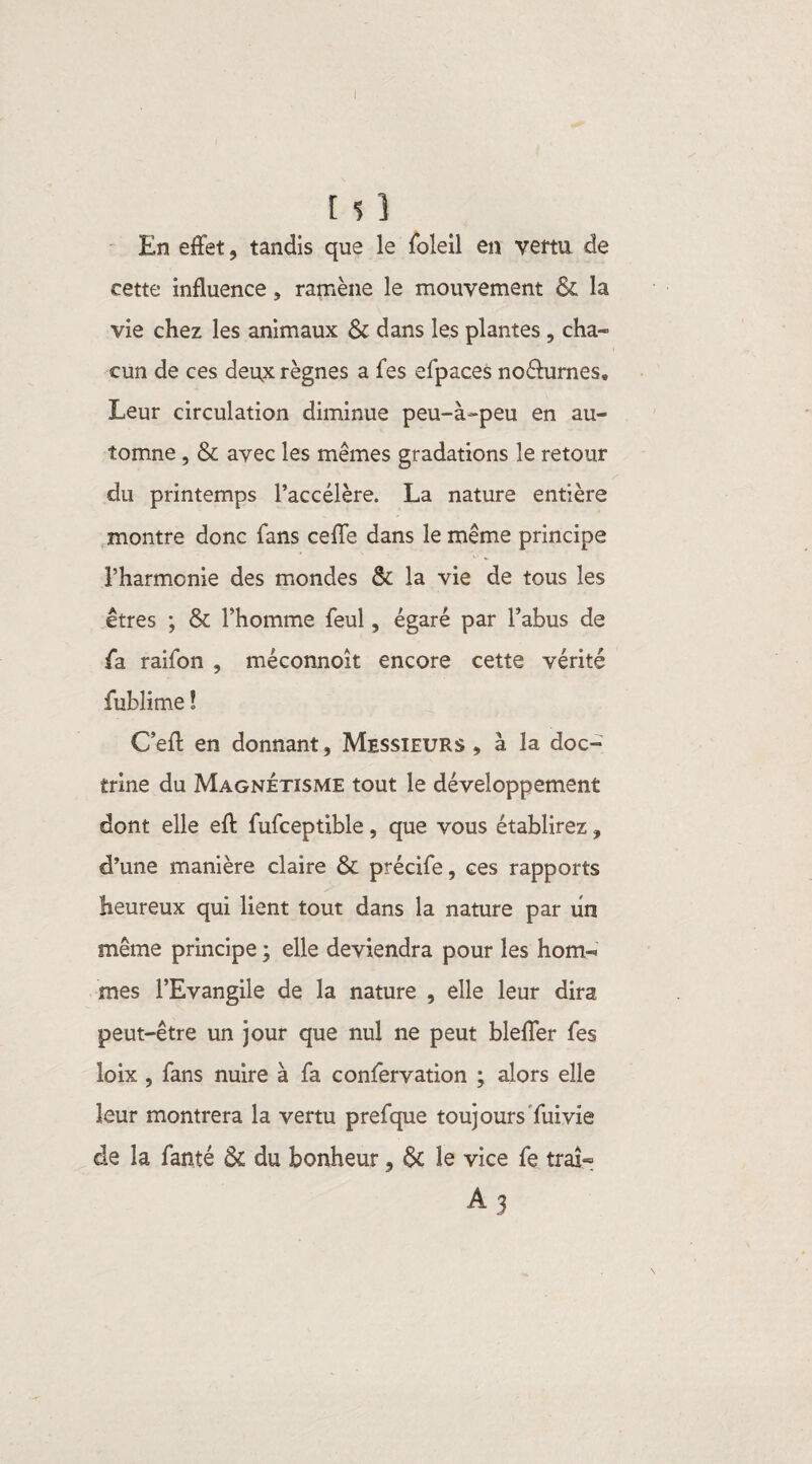 I [ s ] En effet, tandis que le foleil en vertu de cette influence, ramène le mouvement & la vie chez les animaux & dans les plantes , cha¬ cun de ces deu,x règnes a fes efpaces no&urnes. Leur circulation diminue peu-à-peu en au¬ tomne , & avec les mêmes gradations le retour du printemps l’accélère. La nature entière montre donc fans celle dans le même principe l’harmonie des mondes & la vie de tous les êtres ; & l’homme feul, égaré par l’abus de fa raifon , méconnoit encore cette vérité fubîime ! C’efl: en donnant, Messieurs, à la doc¬ trine du Magnétisme tout le développement dont elle eft fufceptible, que vous établirez, d’une manière claire & précife, ces rapports heureux qui lient tout dans la nature par un même principe ; elle deviendra pour les hom¬ mes l’Evangile de la nature , elle leur dira peut-être un jour que nul ne peut bleffer fes loix , fans nuire à fa confervation ; alors elle leur montrera la vertu prefque toujours fui vie de la fan.té & du bonheur, 6c le vice fe traî- A 3