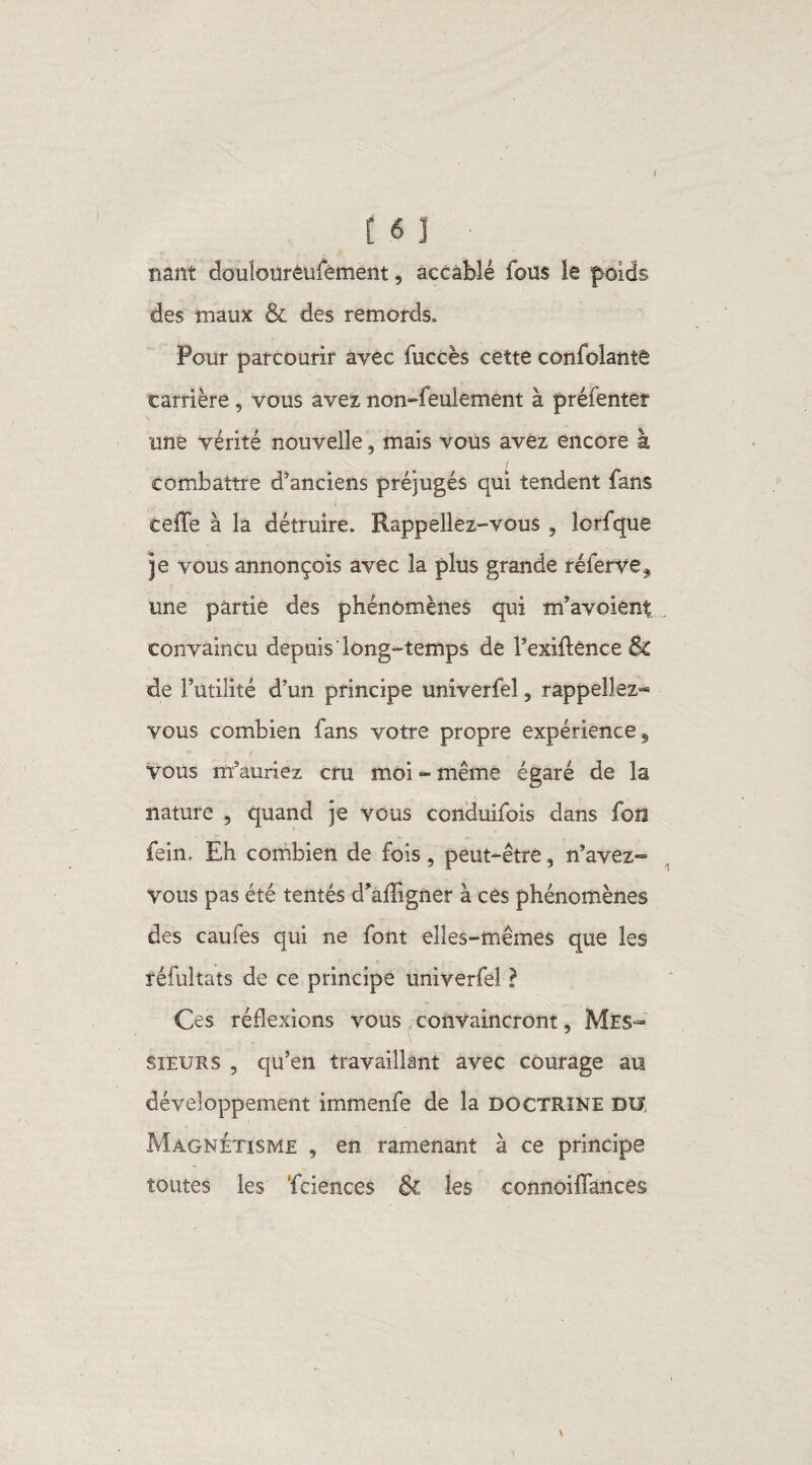 nant douîourêufément, accable fous le poids des maux & des remords. Pour parcourir avec fuccès cette confolantê carrière, vous avez non-feulement à préfenter une vérité nouvelle, mais vous avez encore à combattre d'anciens préjugés qui tendent fans eeffe à la détruire. Rappeliez-vous , lcrfque je vous annonçois avec la plus grande réierve, une partie des phénomènes qui m’avoiênt convaincu depuis long-temps de l’exiftence & de Futilité d’un principe univerfel, rappeliez* vous combien fans votre propre expérience 5 vous m’auriez cru moi - même égaré de la nature , quand je vous conduifois dans fon fein. Eh combien de fois, peut-être, n’avez- vous pas été tentés d’afîigner à ces phénomènes des caufes qui ne font elles-mêmes que les réfultats de ce principe univerfel ? Ces réflexions vous convaincront. Mes¬ sieurs , qu’en travaillant avec courage au développement immenfe de la doctrine du, Magnétisme , en ramenant à ce principe toutes les ‘fciences & les connoiflances *