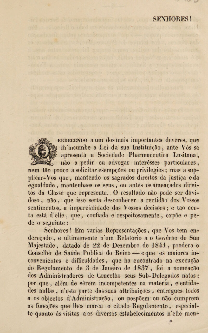 SENHORES! bedecendo a um dos mais importantes deveres, que lh’incumhe a Lei da sua Instituição, ante Yós se apresenta a Sociedade Pharmaceutica Lusitana, não a pedir ou advogar interêsses particulares, nem tão pouco a solicitar esempções ou privilégios ; mas a sup- plicar-Vos que, mantendo os sagrados direitos da justiça eda egualdade, mantenhaes os seus, ou antes os ameaçados direi¬ tos da Classe que representa. O resultado não pode ser duvi¬ doso , não, que isso seria desconhecer a rectidão dos Vossos sentimentos, a imparcialidade das Vossas decisões; e tão cer¬ ta está d’elíe, que, confiada e respeitosamente , expõe e pe¬ de o seguinte: Senhores! Em varias Representações, que Vos tem en¬ dereçado , e ultimamente n um Reíatorio a o Governo de Sua Majestade, datado de 22 de Dezembro de 1841 , pondera o Conselho de Saúde Publica do Reino — « que os maiores in¬ convenientes e difficuldades, que ha encontrado na execução do Regulamento de 3 de Janeiro de 1837, foi a nomeação dos Administradores de Concelho seus Sub-Delegados natos; por que, além de serem incompetentes na matéria, e entida¬ des nullas, n’esta parte das suas attribuições, entregues todos a os objectos d’Administração, ou pospõem ou não cumprem as funcções que lhes marca o citado Regulamento, especial- te quanto ás visitas a os diversos estabelecimentos rfelle men-